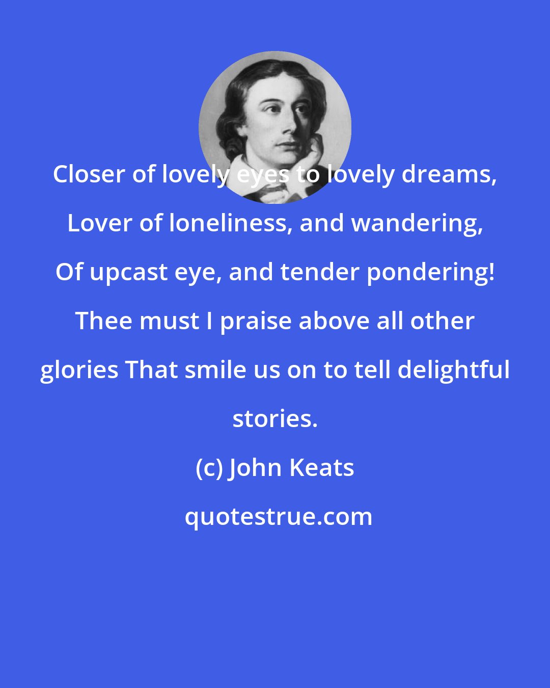 John Keats: Closer of lovely eyes to lovely dreams, Lover of loneliness, and wandering, Of upcast eye, and tender pondering! Thee must I praise above all other glories That smile us on to tell delightful stories.