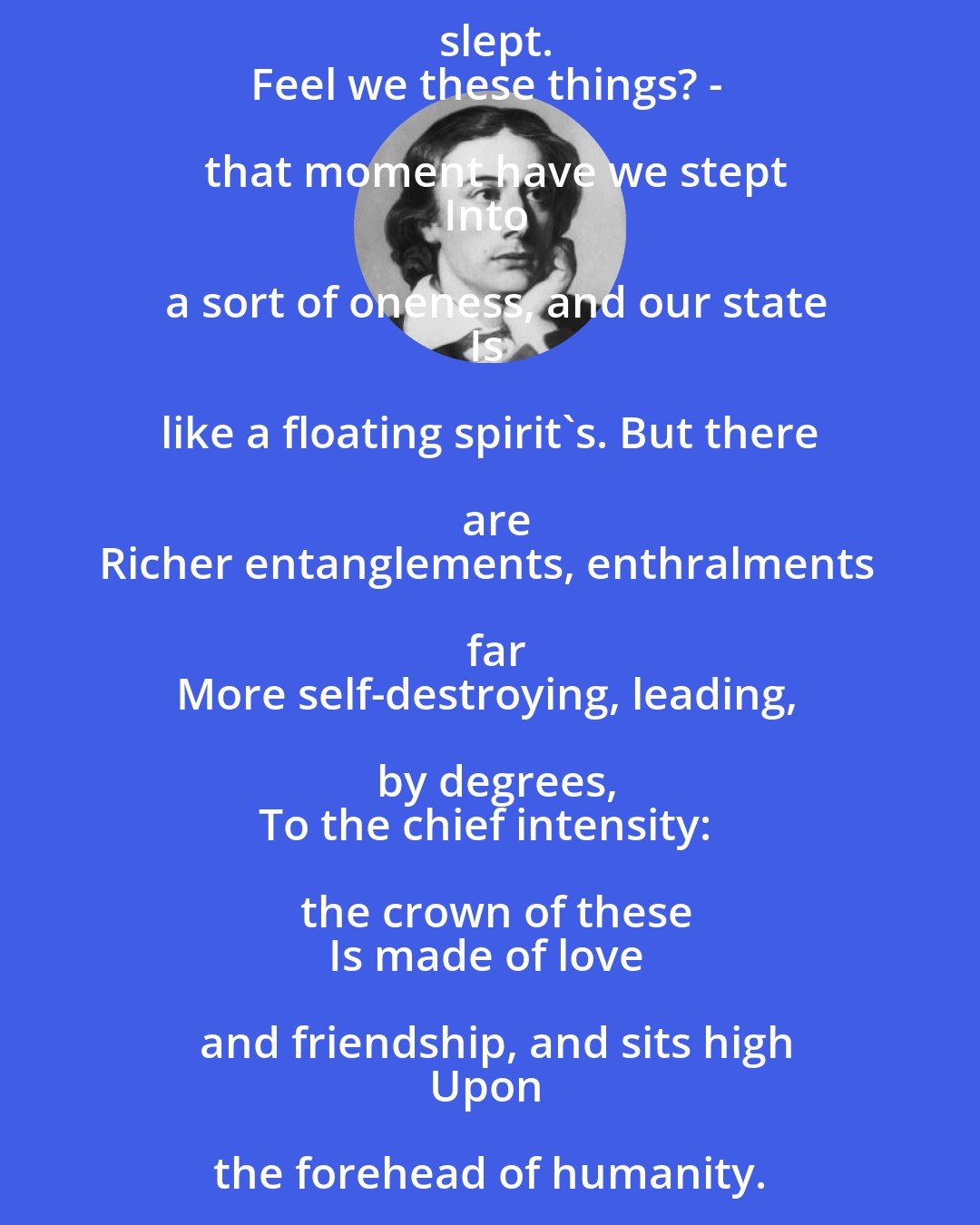 John Keats: Ghosts of melodious prophesyings rave
Round every spot where trod Apollo's foot;
Bronze clarions awake, and faintly bruit,
Where long ago a giant battle was;
And, from the turf, a lullaby doth pass
In every place where infant Orpheus slept.
Feel we these things? - that moment have we stept
Into a sort of oneness, and our state
Is like a floating spirit's. But there are
Richer entanglements, enthralments far
More self-destroying, leading, by degrees,
To the chief intensity: the crown of these
Is made of love and friendship, and sits high
Upon the forehead of humanity.