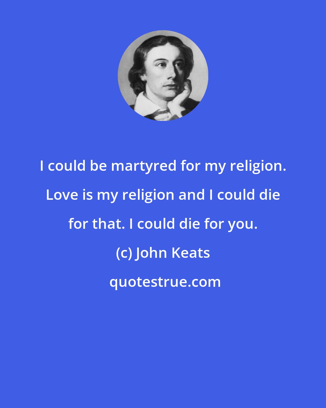 John Keats: I could be martyred for my religion. Love is my religion and I could die for that. I could die for you.
