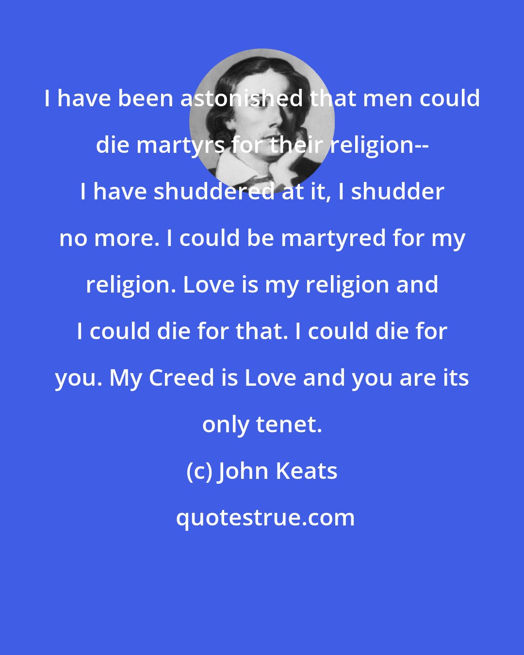 John Keats: I have been astonished that men could die martyrs for their religion-- I have shuddered at it, I shudder no more. I could be martyred for my religion. Love is my religion and I could die for that. I could die for you. My Creed is Love and you are its only tenet.