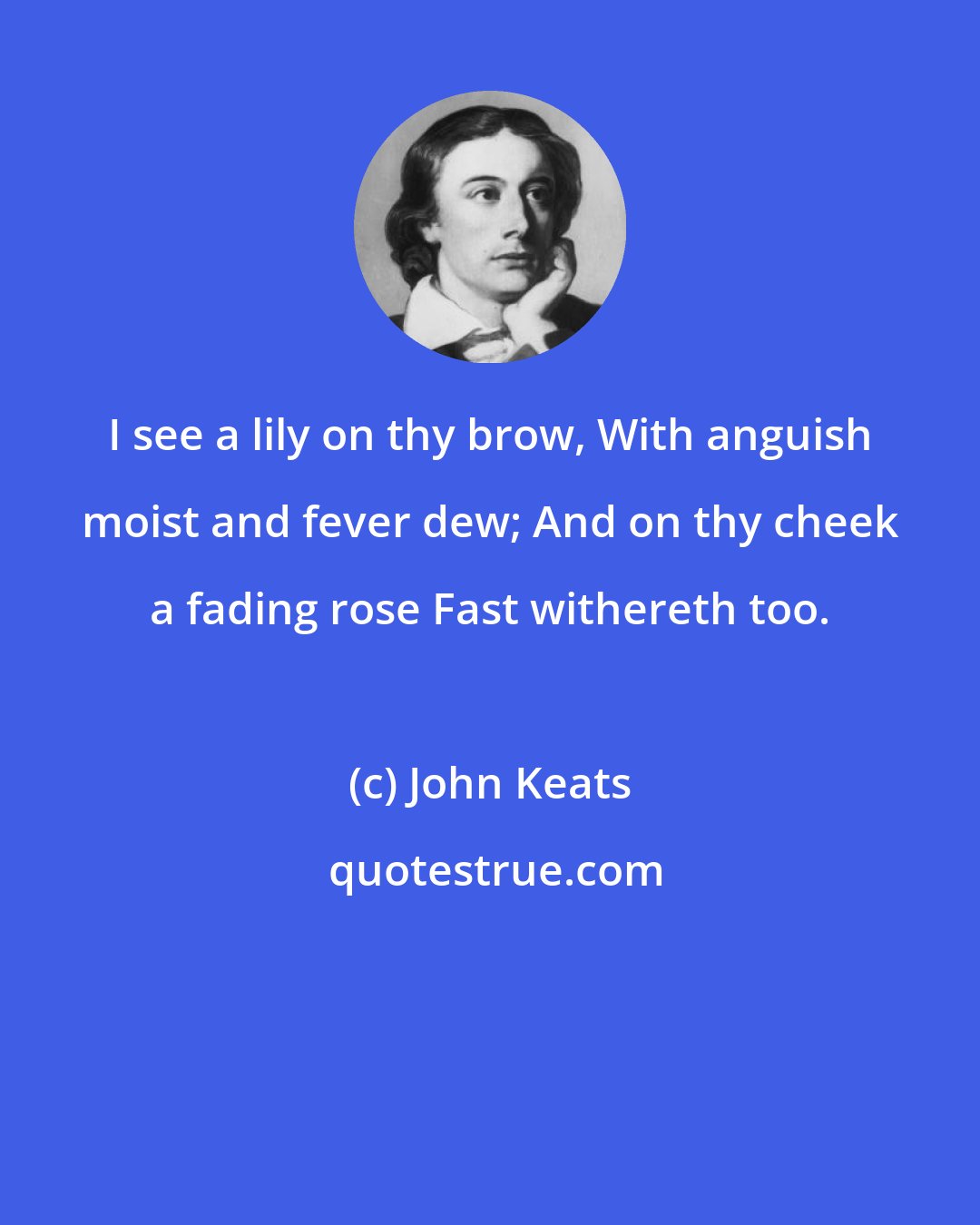 John Keats: I see a lily on thy brow, With anguish moist and fever dew; And on thy cheek a fading rose Fast withereth too.