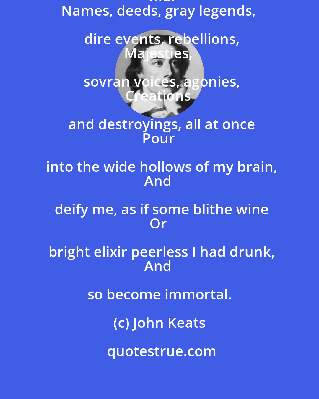 John Keats: Knowledge enormous makes a God of me.
Names, deeds, gray legends, dire events, rebellions,
Majesties, sovran voices, agonies,
Creations and destroyings, all at once
Pour into the wide hollows of my brain,
And deify me, as if some blithe wine
Or bright elixir peerless I had drunk,
And so become immortal.
