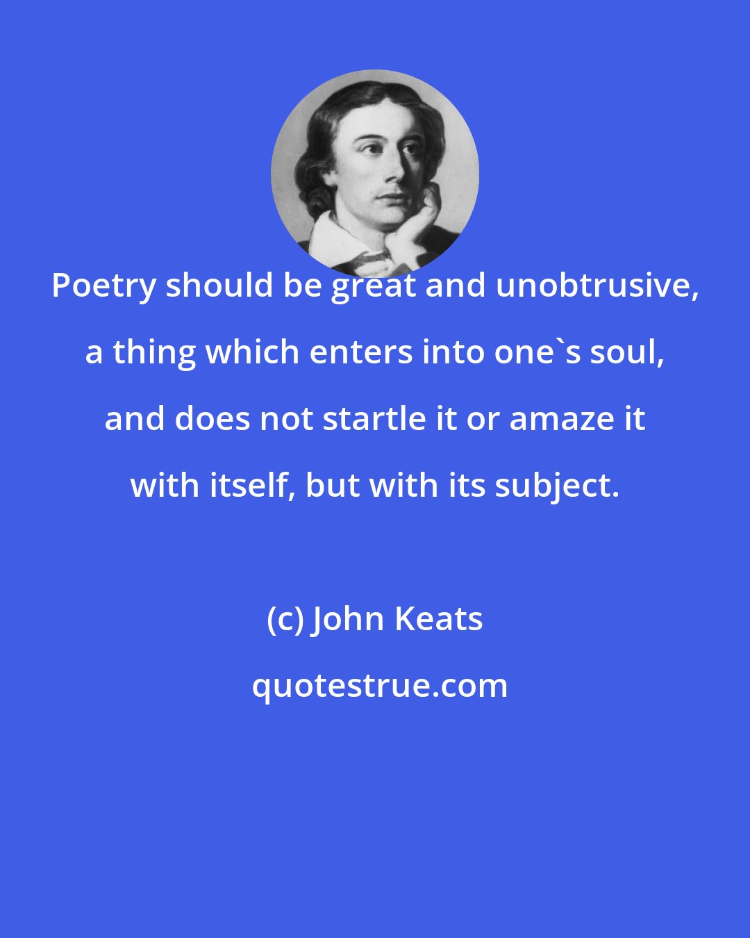 John Keats: Poetry should be great and unobtrusive, a thing which enters into one's soul, and does not startle it or amaze it with itself, but with its subject.