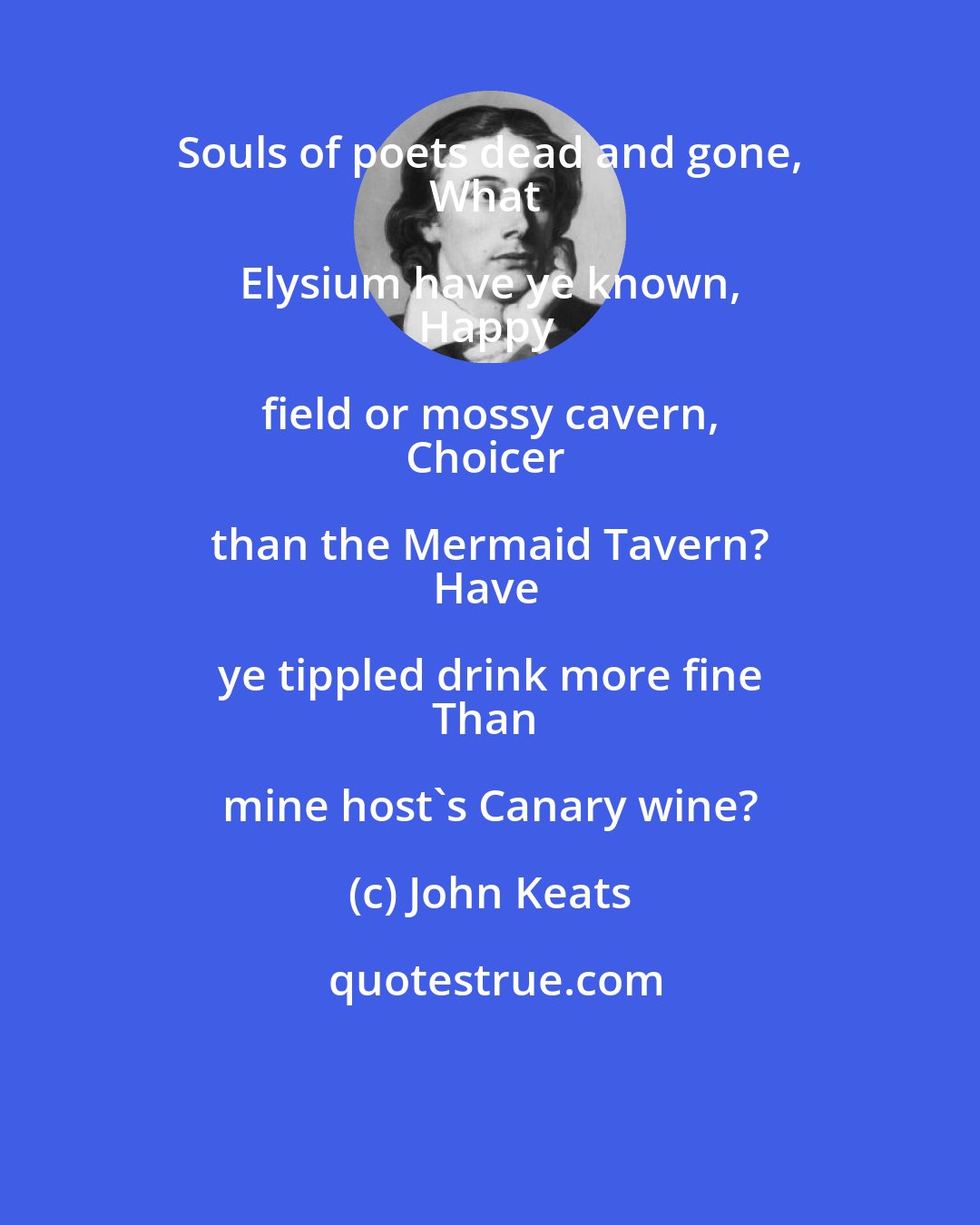 John Keats: Souls of poets dead and gone, 
What Elysium have ye known, 
Happy field or mossy cavern, 
Choicer than the Mermaid Tavern? 
Have ye tippled drink more fine 
Than mine host's Canary wine?