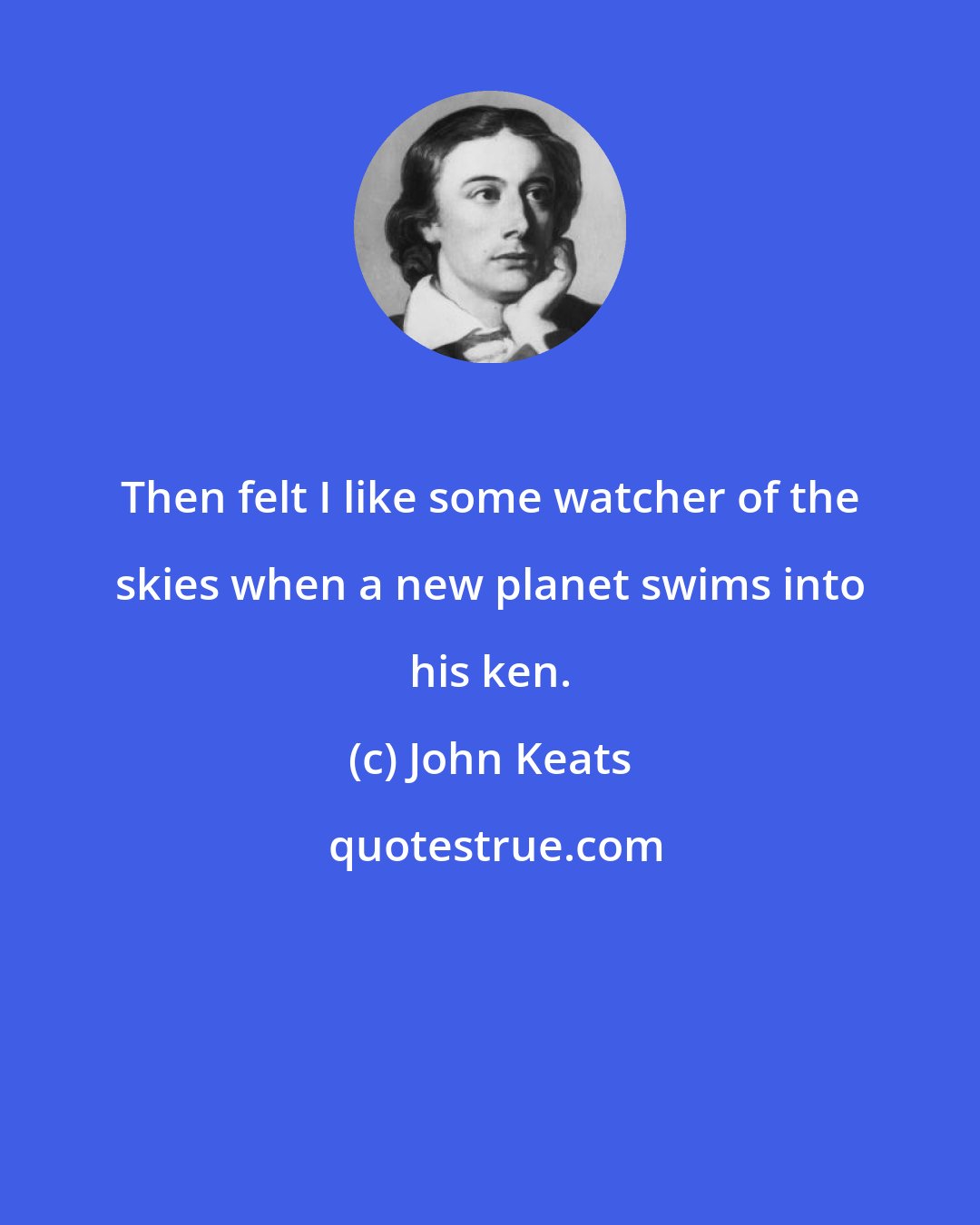 John Keats: Then felt I like some watcher of the skies when a new planet swims into his ken.