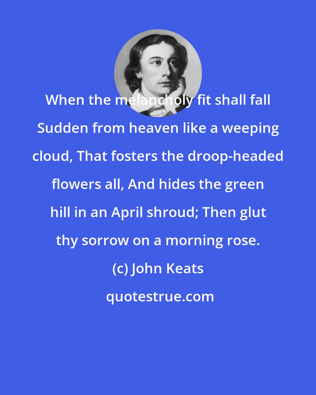 John Keats: When the melancholy fit shall fall Sudden from heaven like a weeping cloud, That fosters the droop-headed flowers all, And hides the green hill in an April shroud; Then glut thy sorrow on a morning rose.