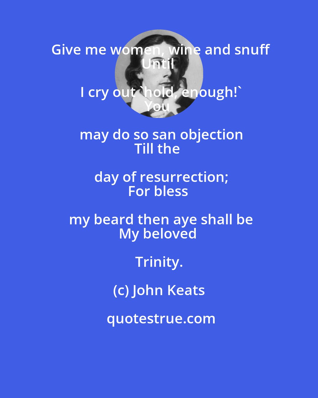 John Keats: Give me women, wine and snuff
Until I cry out 'hold, enough!'
You may do so san objection
Till the day of resurrection;
For bless my beard then aye shall be
My beloved Trinity.