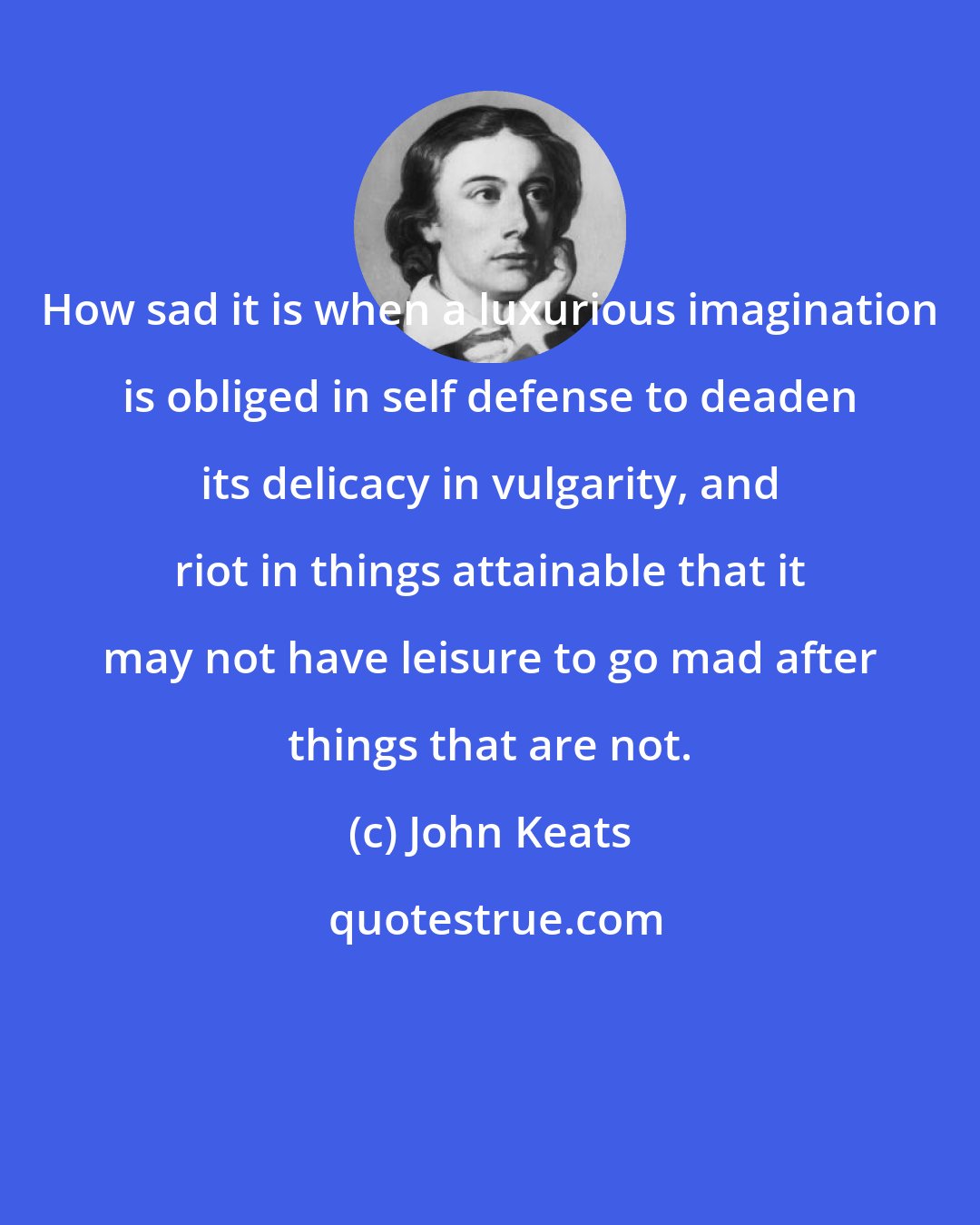 John Keats: How sad it is when a luxurious imagination is obliged in self defense to deaden its delicacy in vulgarity, and riot in things attainable that it may not have leisure to go mad after things that are not.