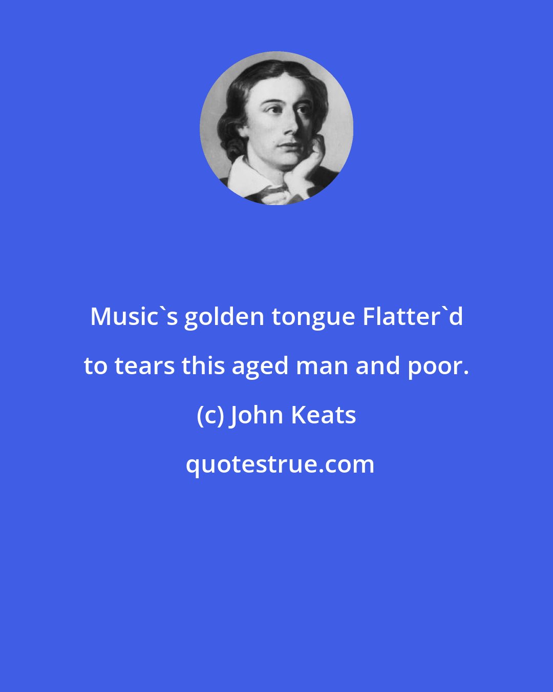 John Keats: Music's golden tongue Flatter'd to tears this aged man and poor.
