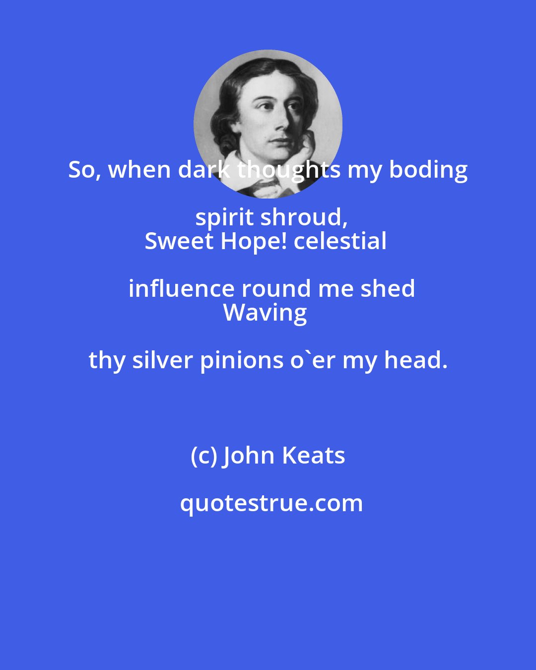 John Keats: So, when dark thoughts my boding spirit shroud,
Sweet Hope! celestial influence round me shed
Waving thy silver pinions o'er my head.