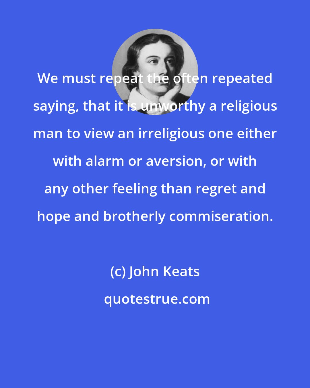 John Keats: We must repeat the often repeated saying, that it is unworthy a religious man to view an irreligious one either with alarm or aversion, or with any other feeling than regret and hope and brotherly commiseration.