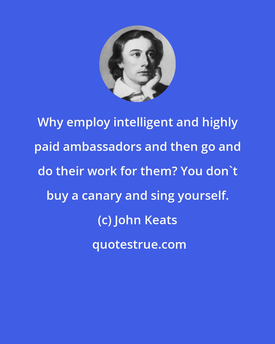 John Keats: Why employ intelligent and highly paid ambassadors and then go and do their work for them? You don't buy a canary and sing yourself.