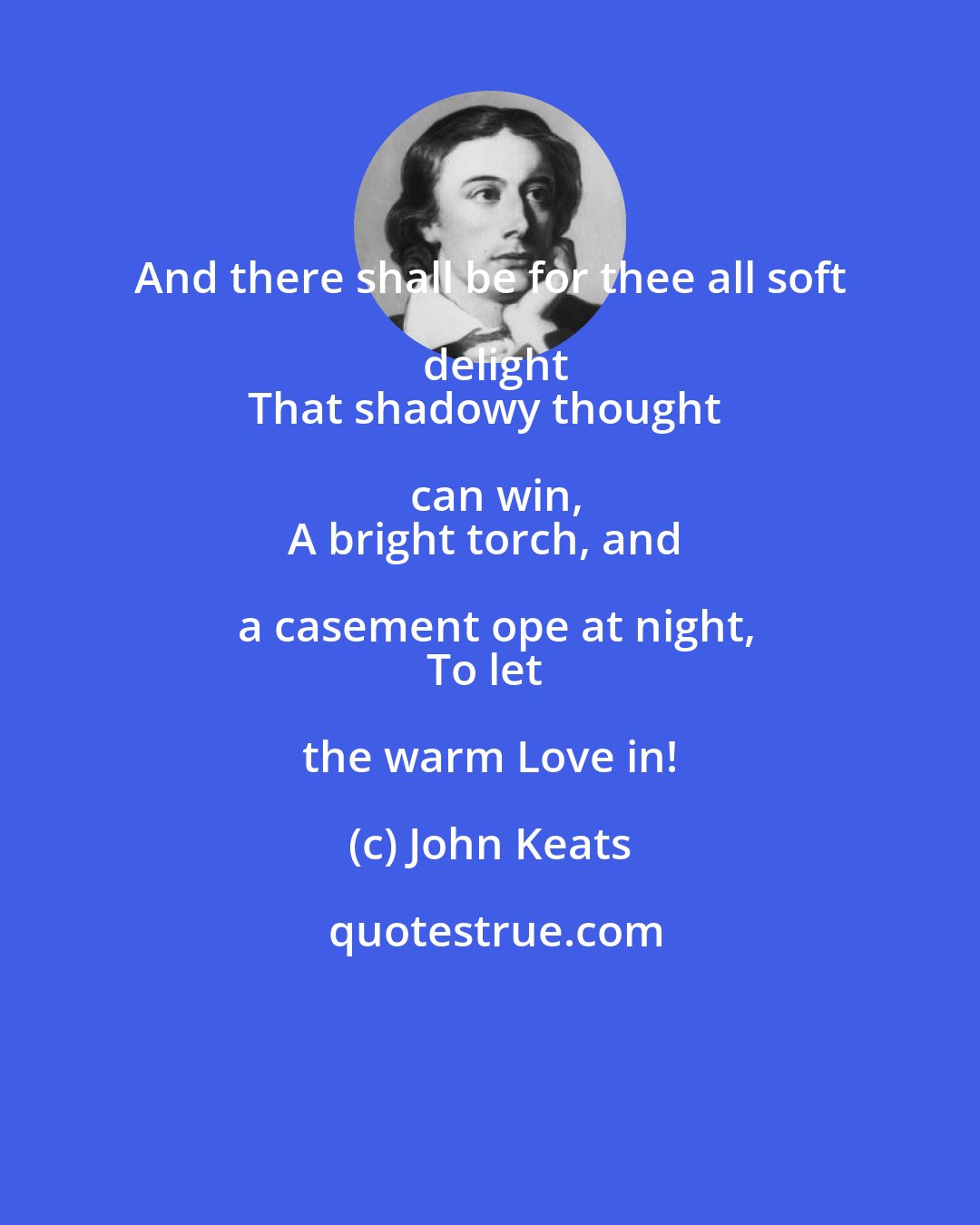 John Keats: And there shall be for thee all soft delight
That shadowy thought can win,
A bright torch, and a casement ope at night,
To let the warm Love in!