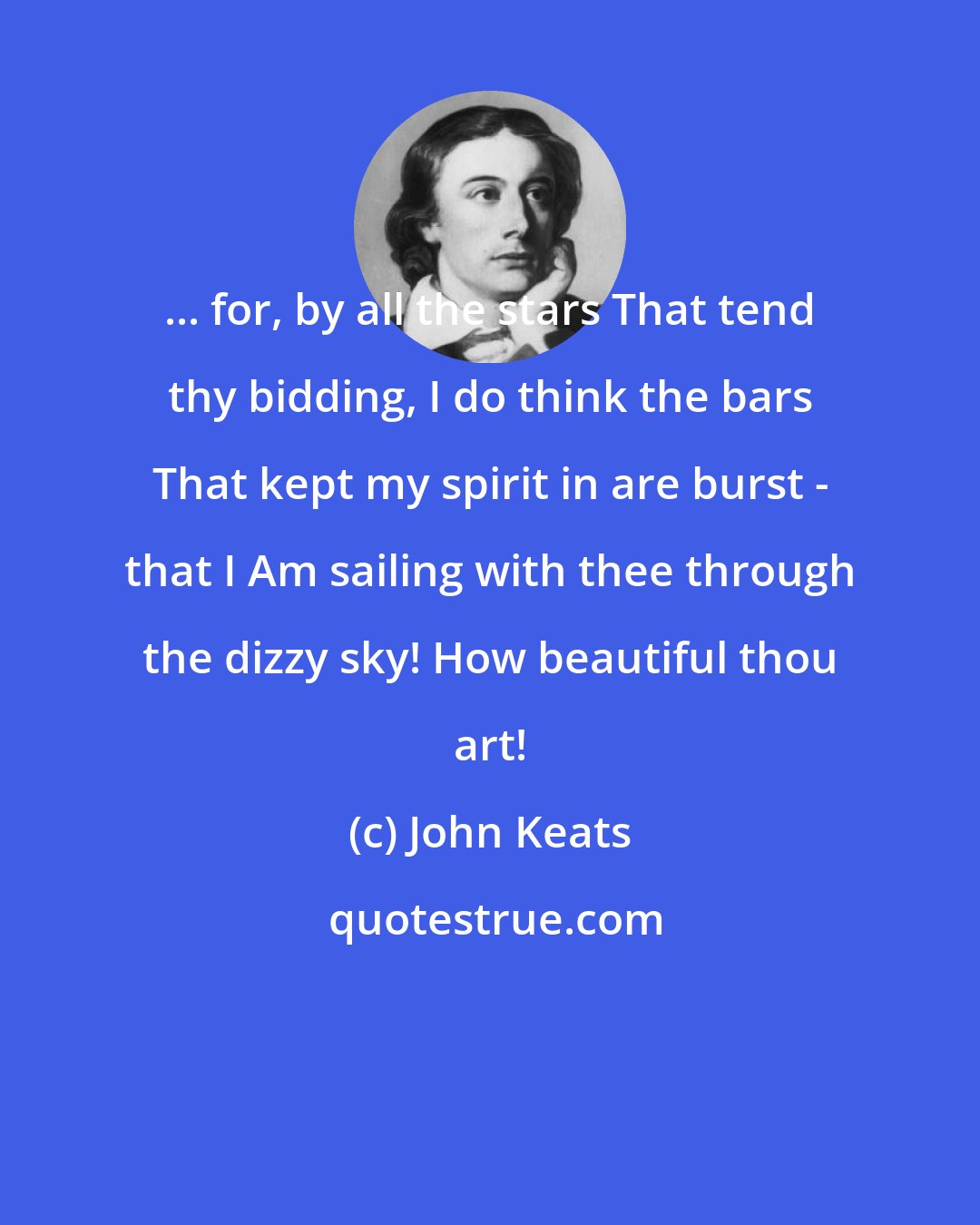 John Keats: ... for, by all the stars That tend thy bidding, I do think the bars That kept my spirit in are burst - that I Am sailing with thee through the dizzy sky! How beautiful thou art!