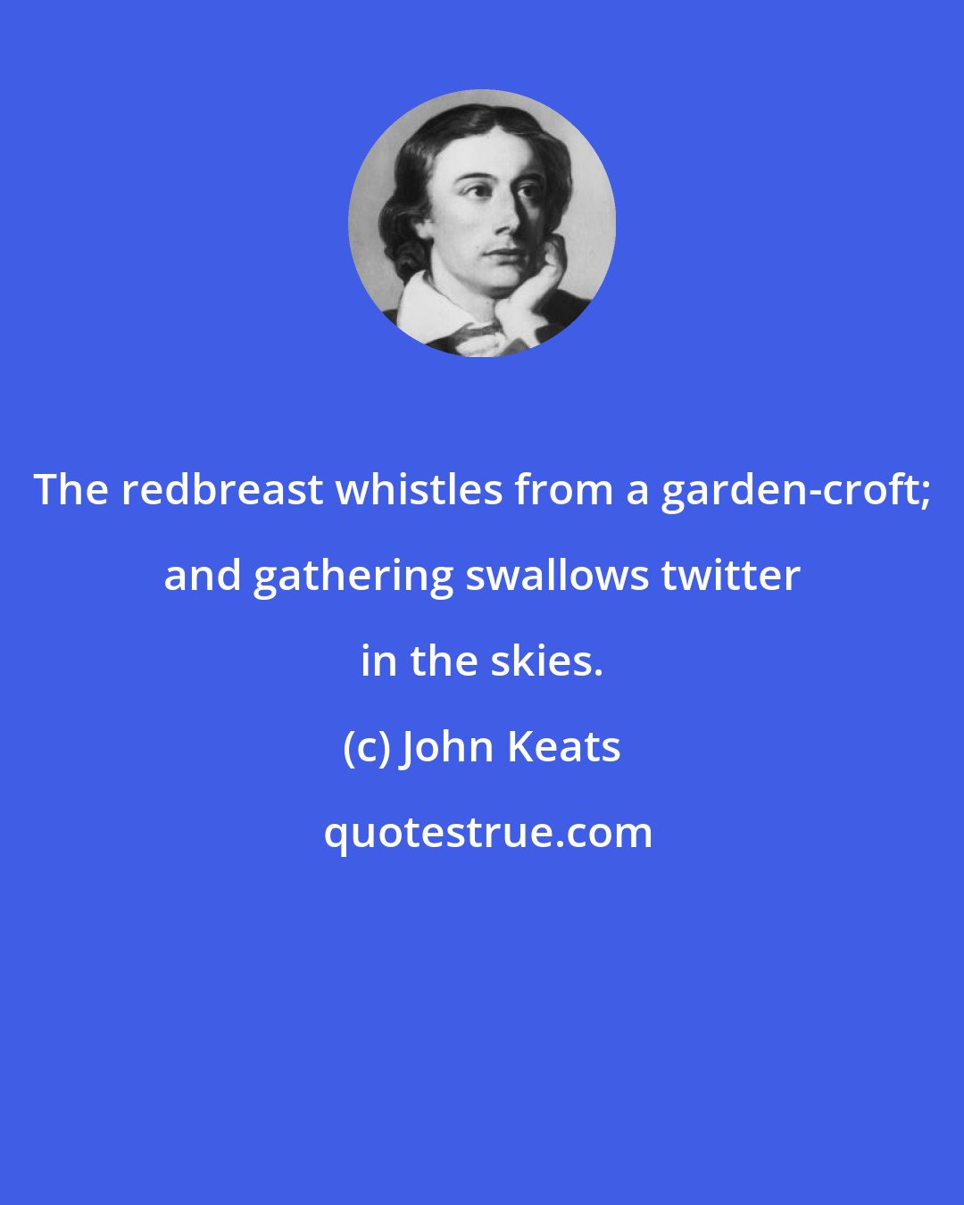 John Keats: The redbreast whistles from a garden-croft; and gathering swallows twitter in the skies.