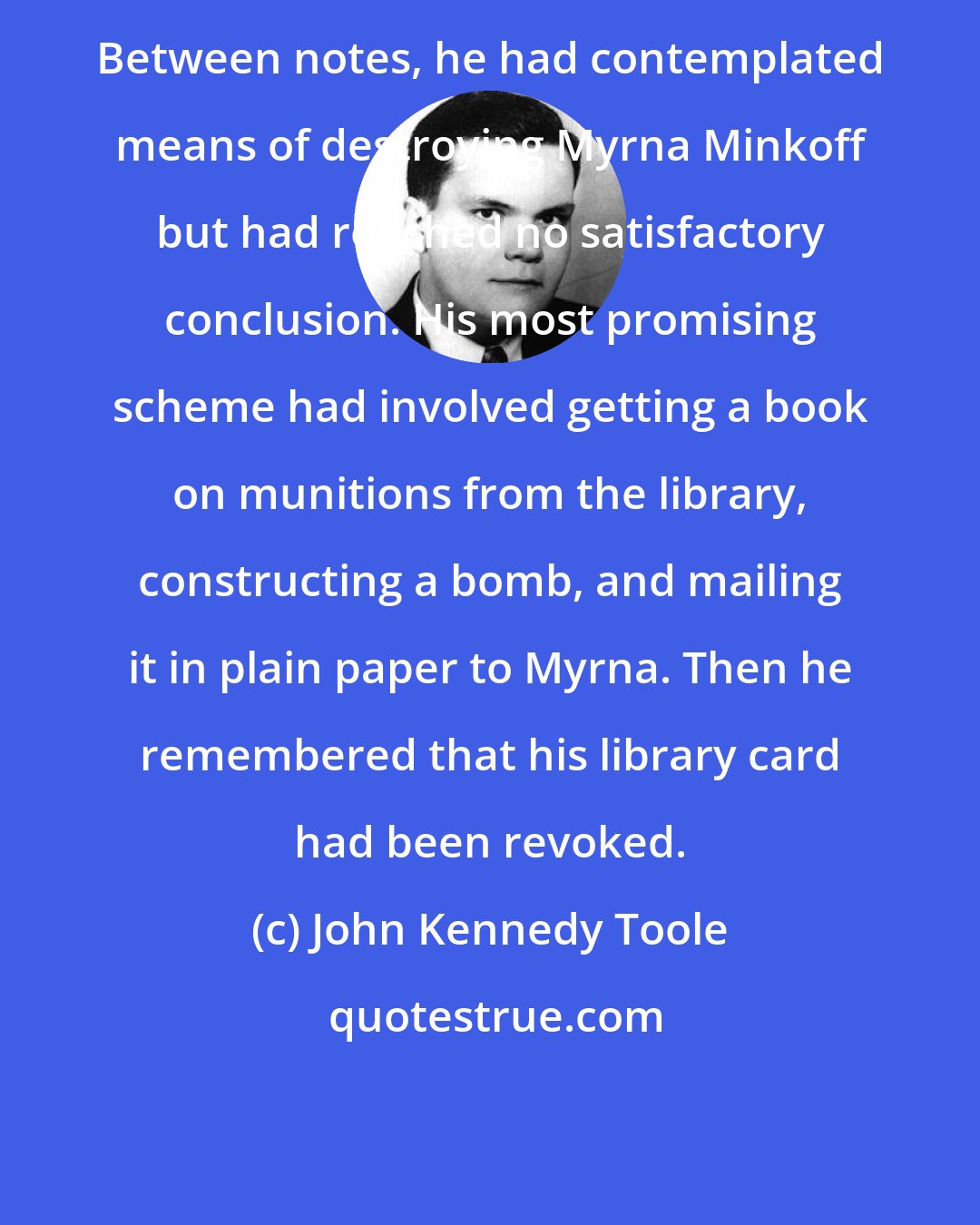 John Kennedy Toole: Between notes, he had contemplated means of destroying Myrna Minkoff but had reached no satisfactory conclusion. His most promising scheme had involved getting a book on munitions from the library, constructing a bomb, and mailing it in plain paper to Myrna. Then he remembered that his library card had been revoked.