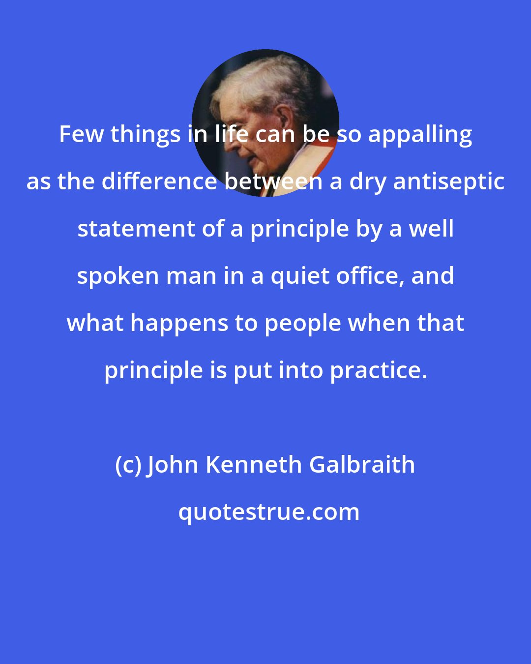 John Kenneth Galbraith: Few things in life can be so appalling as the difference between a dry antiseptic statement of a principle by a well spoken man in a quiet office, and what happens to people when that principle is put into practice.