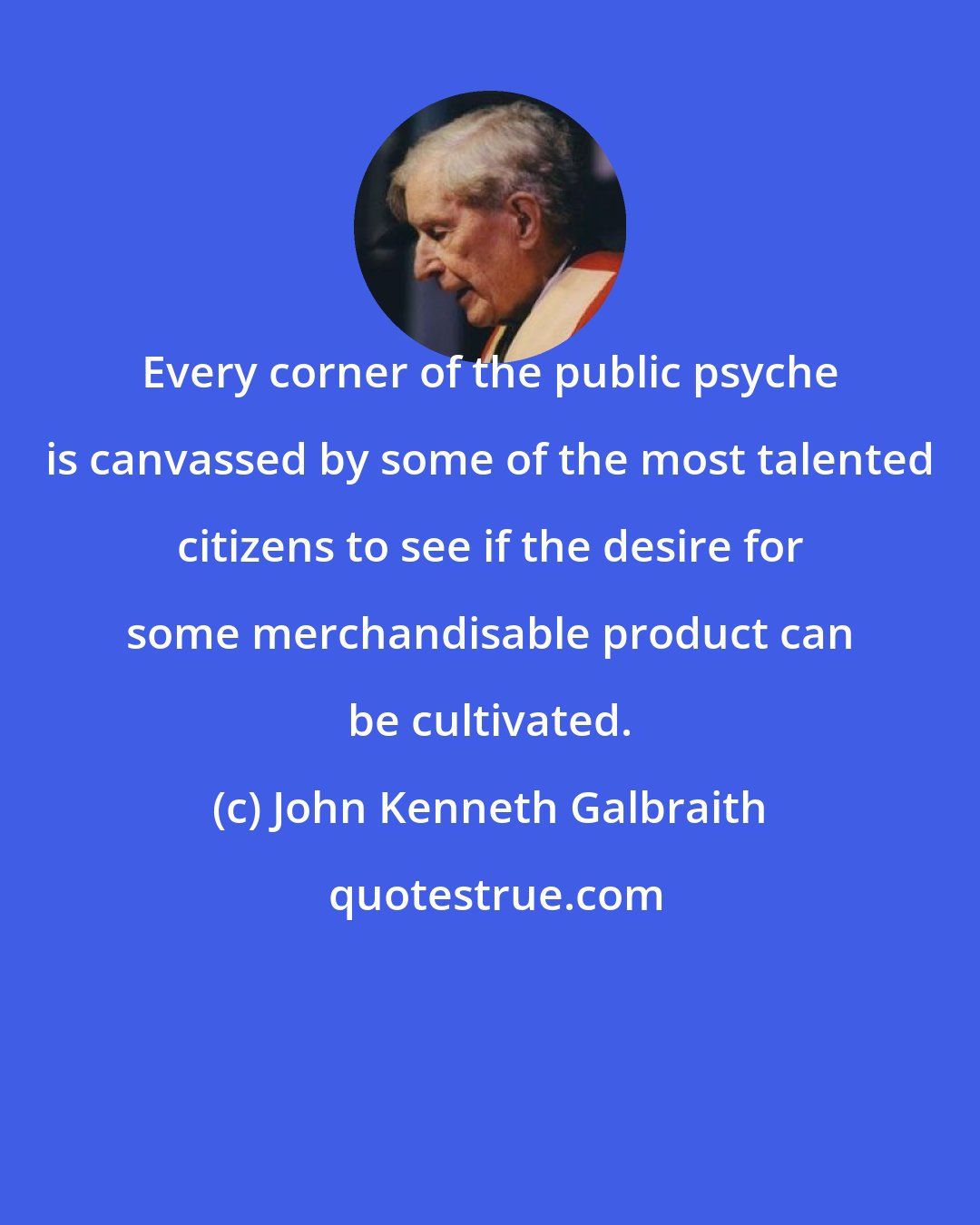 John Kenneth Galbraith: Every corner of the public psyche is canvassed by some of the most talented citizens to see if the desire for some merchandisable product can be cultivated.