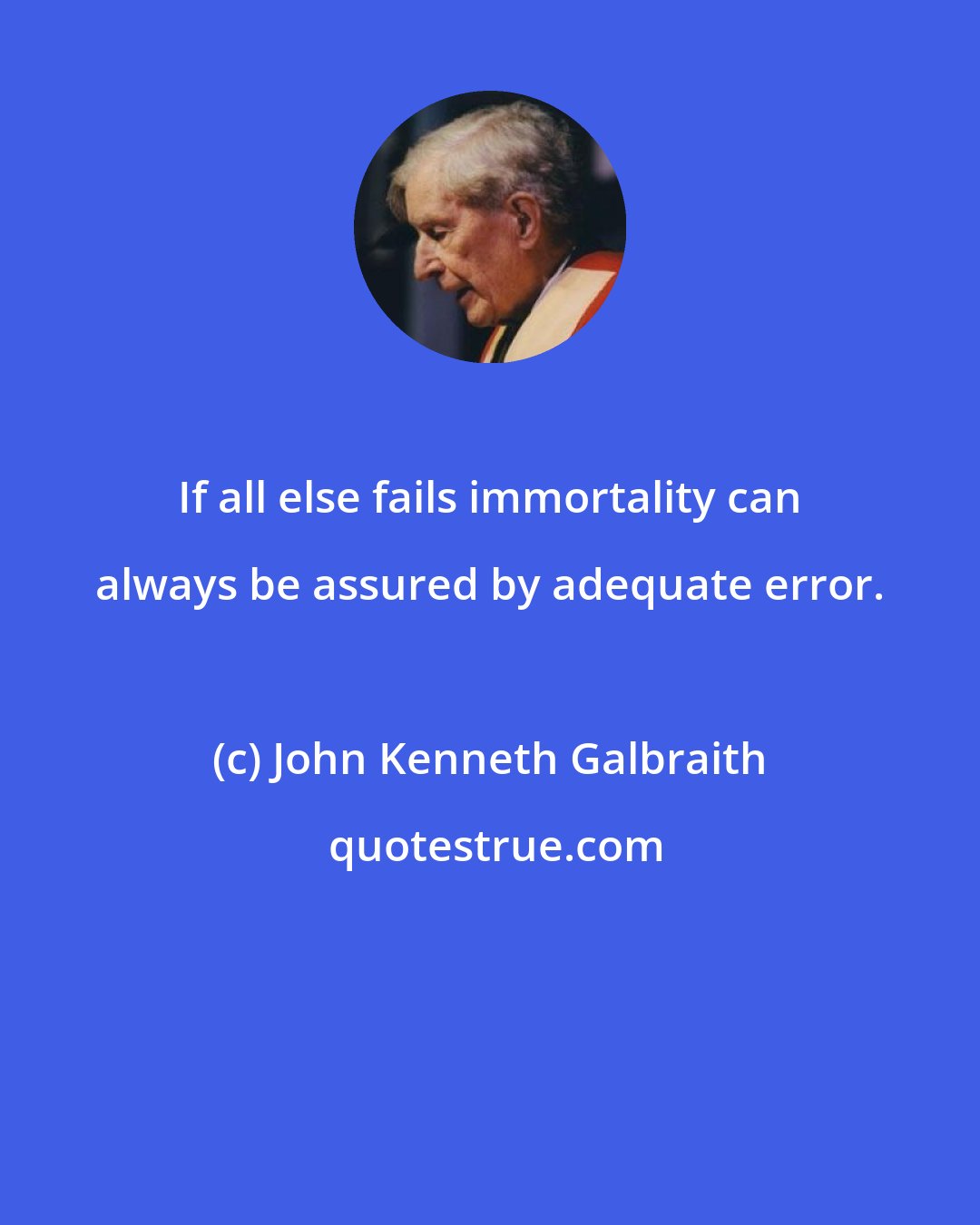 John Kenneth Galbraith: If all else fails immortality can always be assured by adequate error.