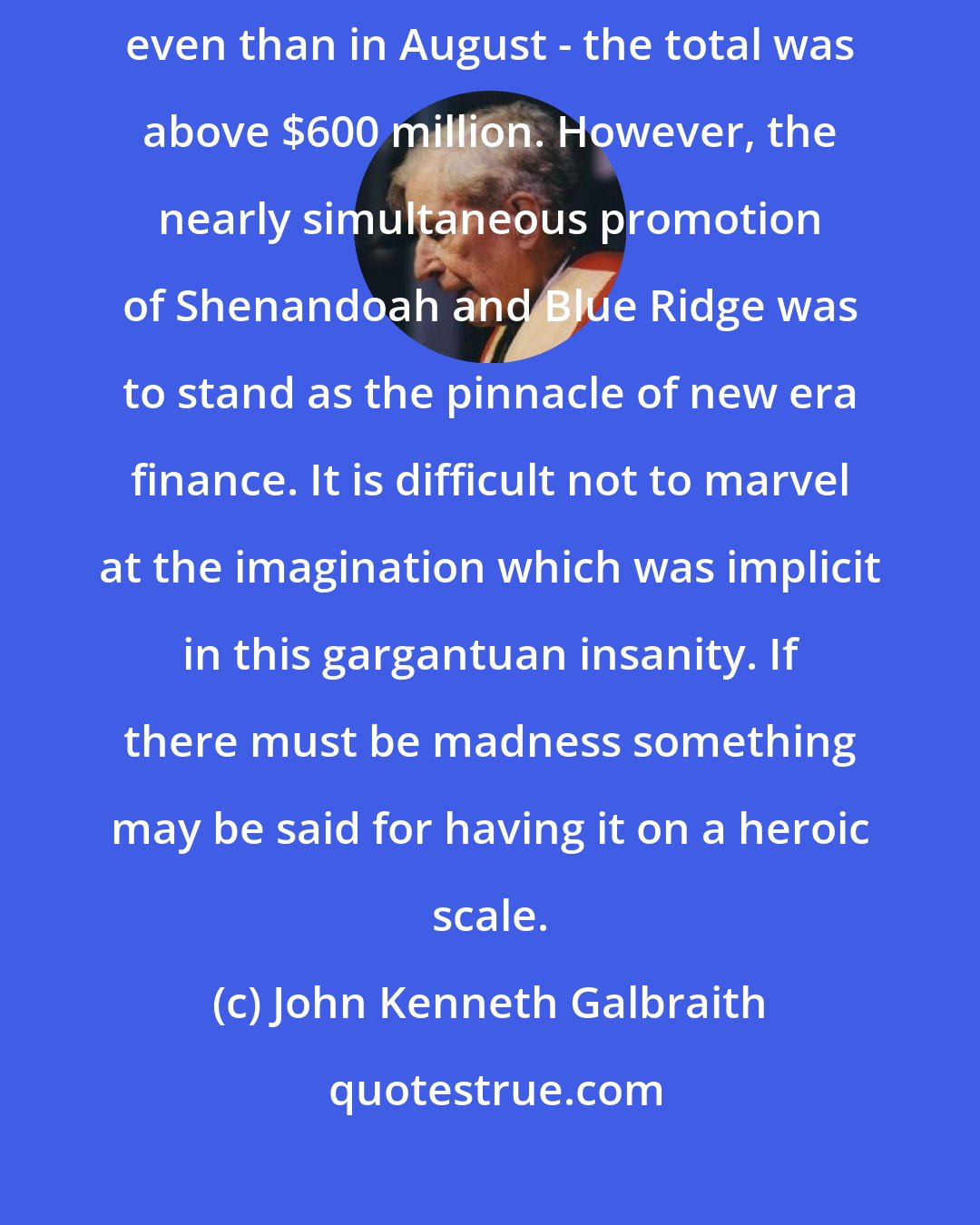 John Kenneth Galbraith: More investment trusts securities were offered in September of 1929 even than in August - the total was above $600 million. However, the nearly simultaneous promotion of Shenandoah and Blue Ridge was to stand as the pinnacle of new era finance. It is difficult not to marvel at the imagination which was implicit in this gargantuan insanity. If there must be madness something may be said for having it on a heroic scale.