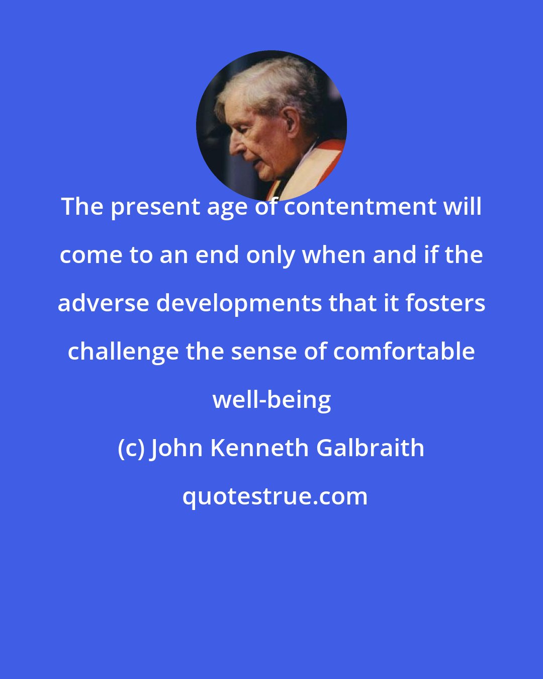 John Kenneth Galbraith: The present age of contentment will come to an end only when and if the adverse developments that it fosters challenge the sense of comfortable well-being