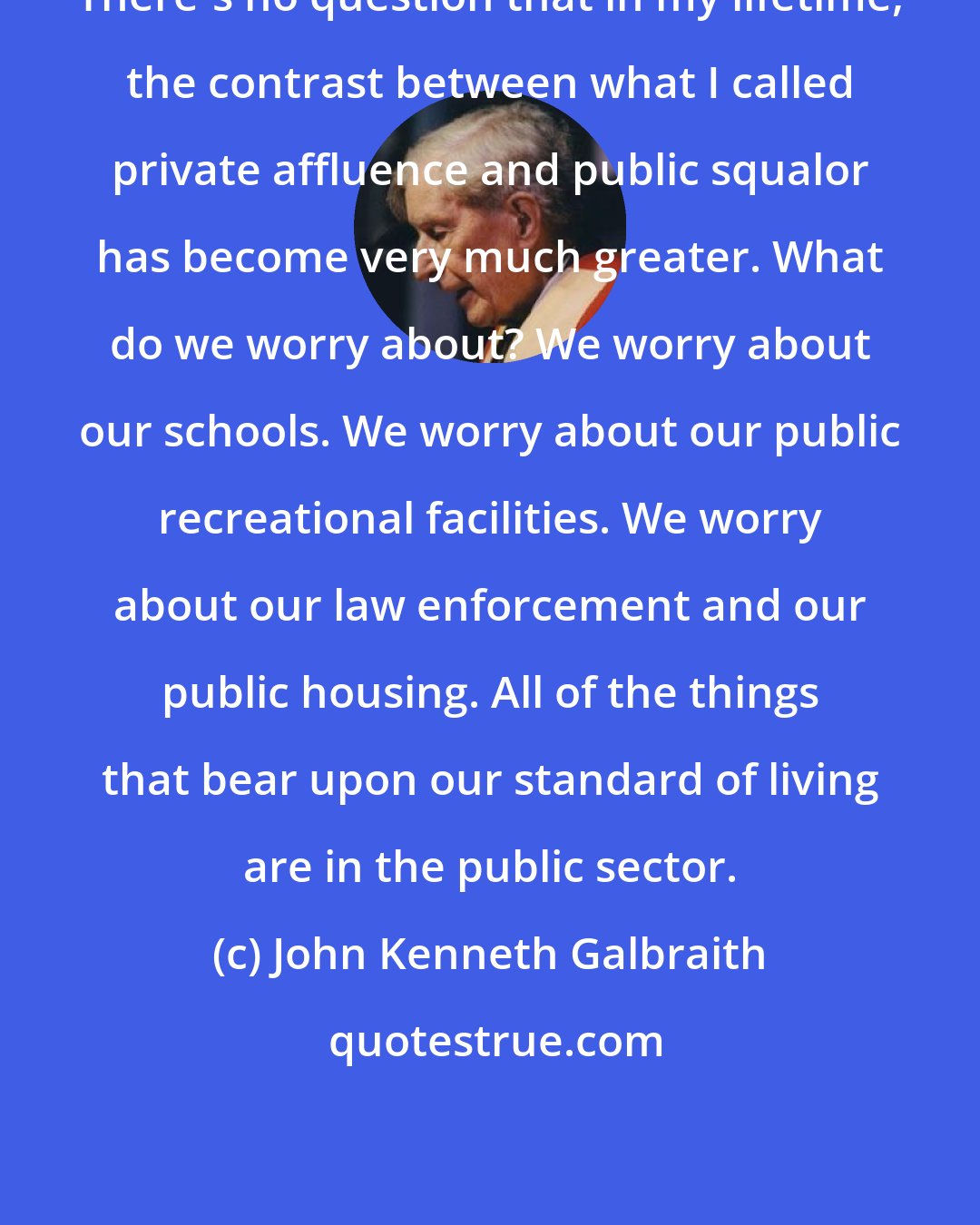 John Kenneth Galbraith: There's no question that in my lifetime, the contrast between what I called private affluence and public squalor has become very much greater. What do we worry about? We worry about our schools. We worry about our public recreational facilities. We worry about our law enforcement and our public housing. All of the things that bear upon our standard of living are in the public sector.