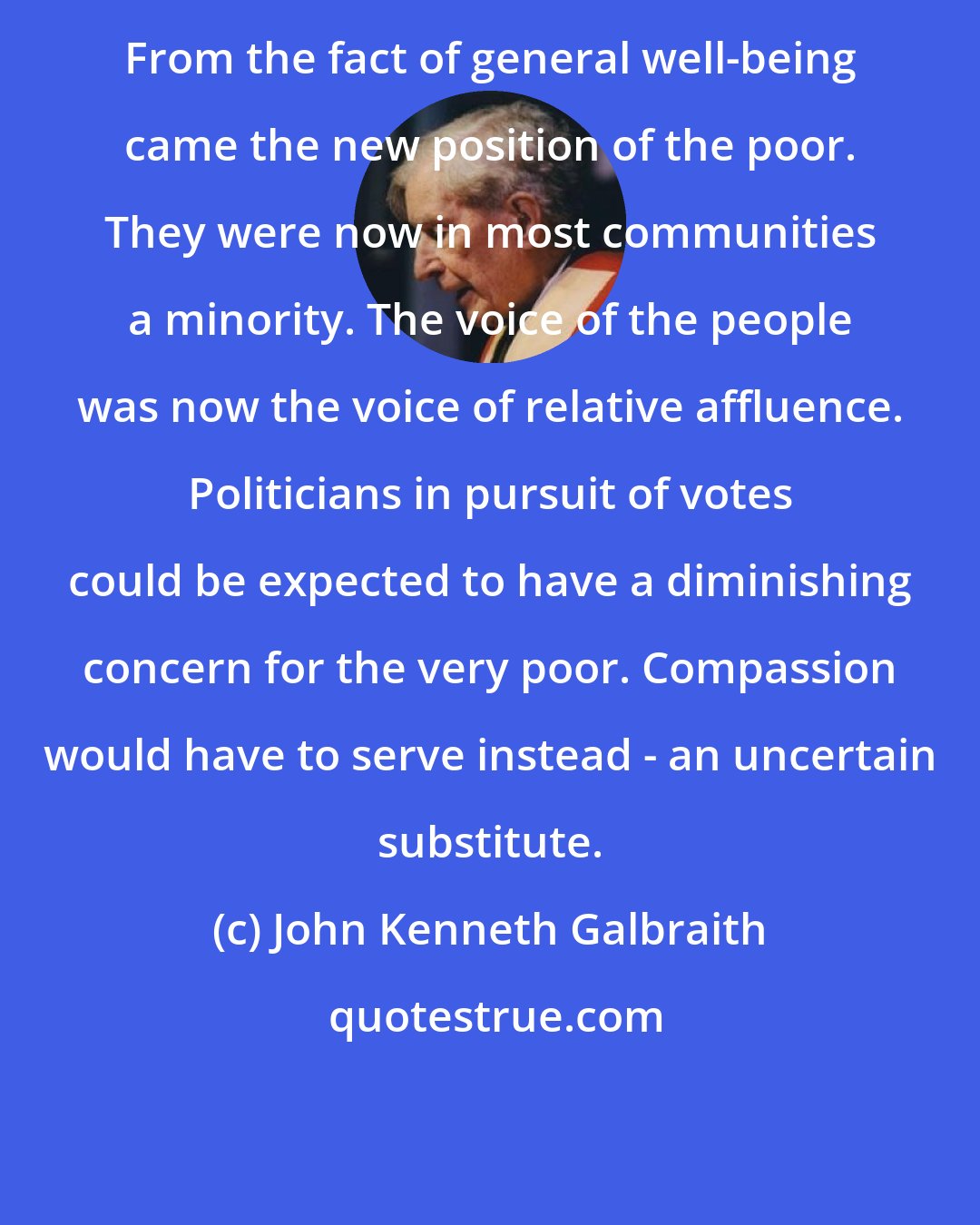 John Kenneth Galbraith: From the fact of general well-being came the new position of the poor. They were now in most communities a minority. The voice of the people was now the voice of relative affluence. Politicians in pursuit of votes could be expected to have a diminishing concern for the very poor. Compassion would have to serve instead - an uncertain substitute.