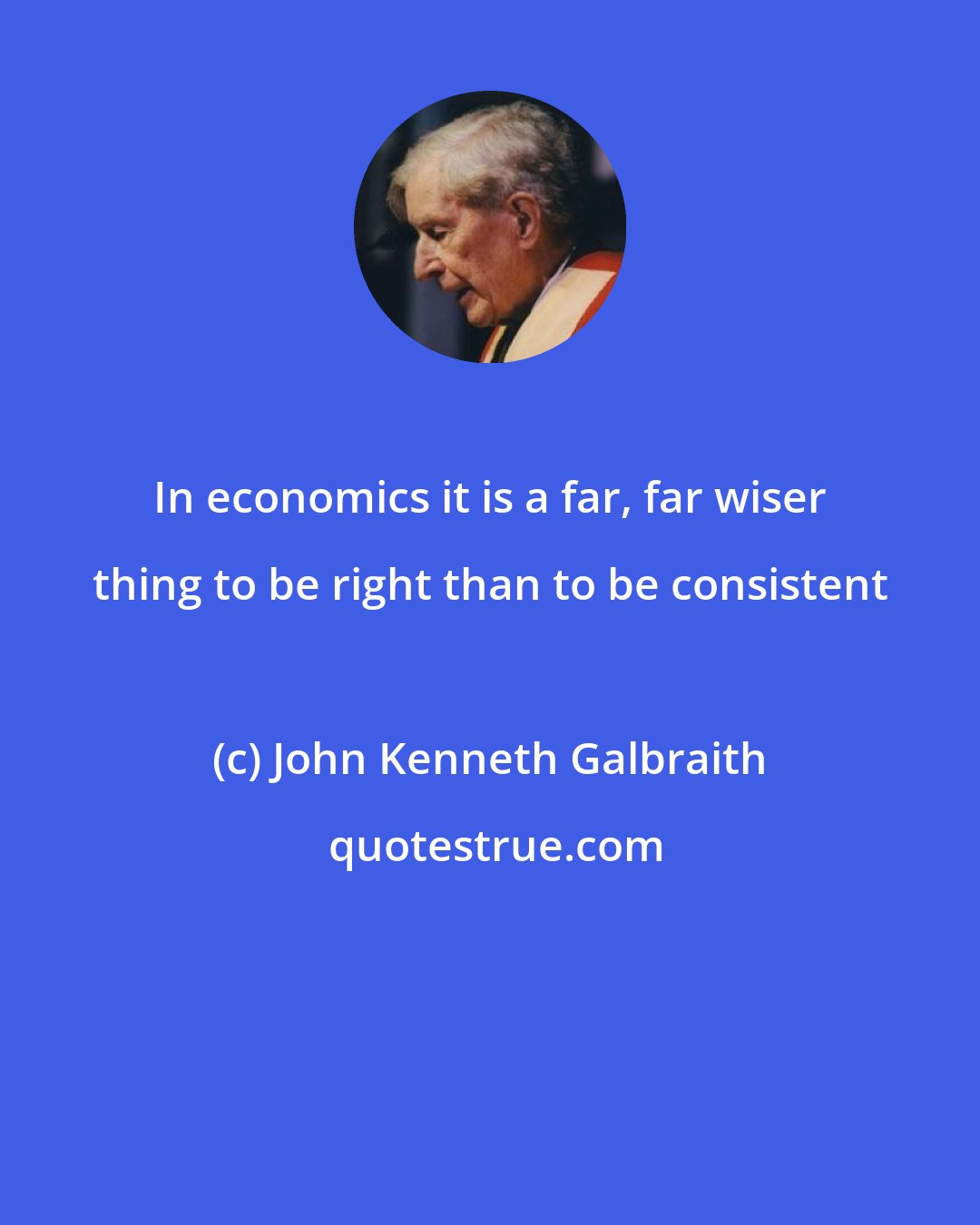 John Kenneth Galbraith: In economics it is a far, far wiser thing to be right than to be consistent