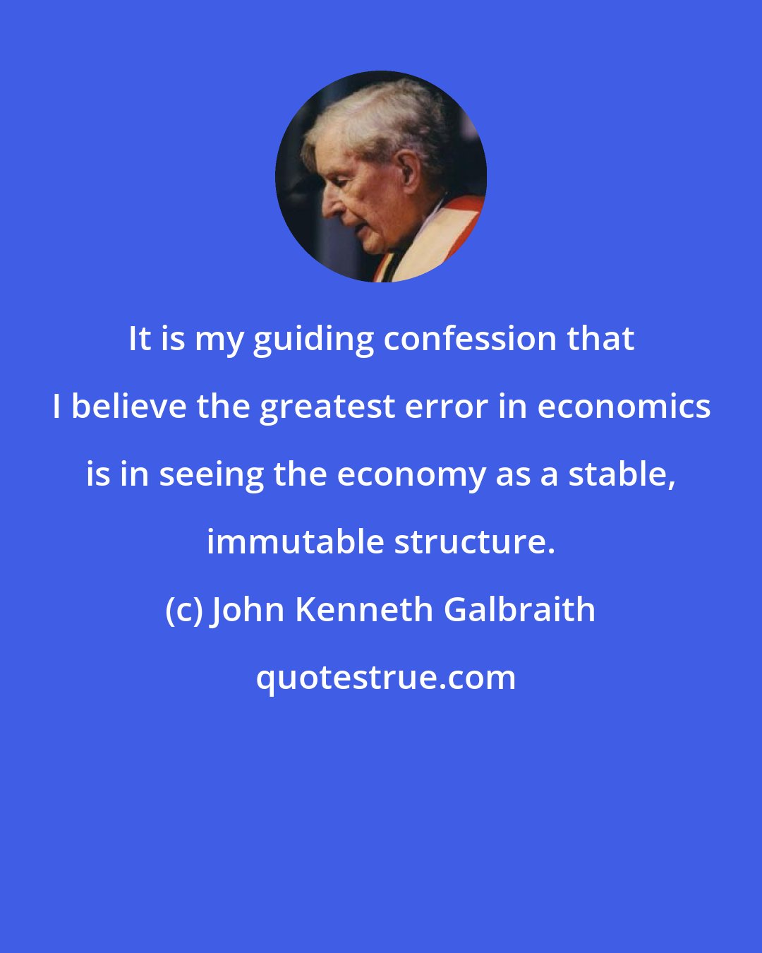John Kenneth Galbraith: It is my guiding confession that I believe the greatest error in economics is in seeing the economy as a stable, immutable structure.