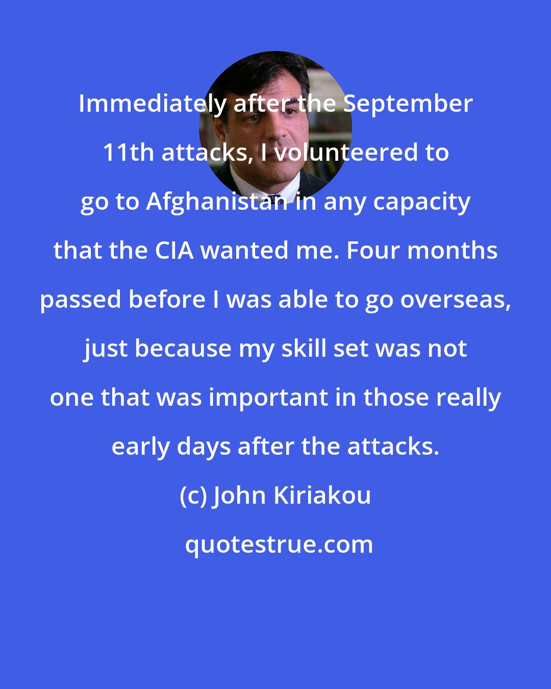 John Kiriakou: Immediately after the September 11th attacks, I volunteered to go to Afghanistan in any capacity that the CIA wanted me. Four months passed before I was able to go overseas, just because my skill set was not one that was important in those really early days after the attacks.