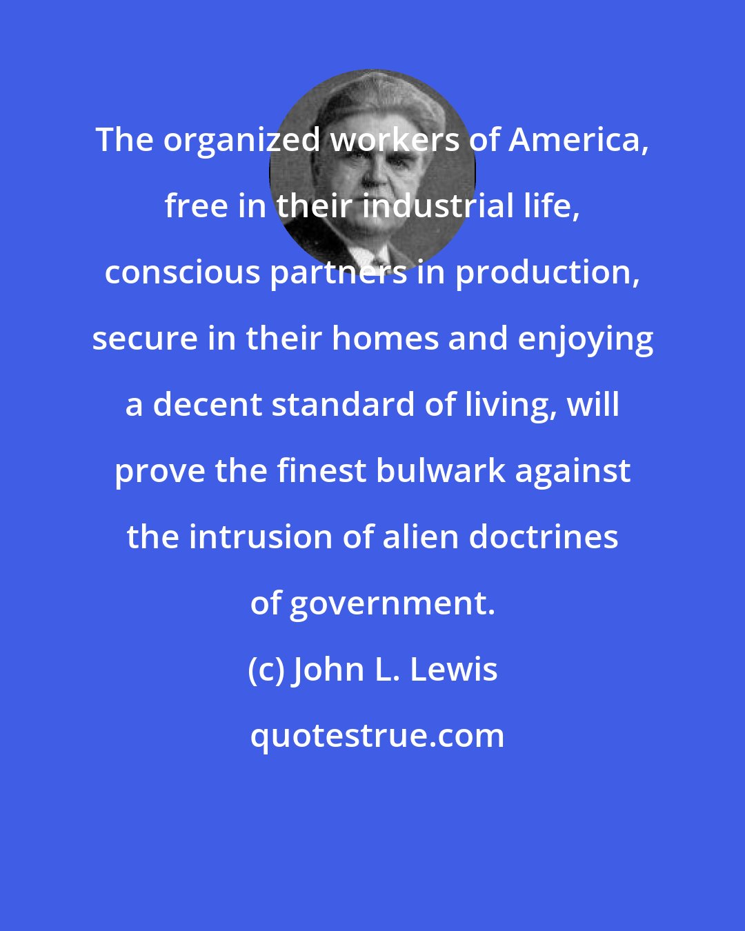 John L. Lewis: The organized workers of America, free in their industrial life, conscious partners in production, secure in their homes and enjoying a decent standard of living, will prove the finest bulwark against the intrusion of alien doctrines of government.