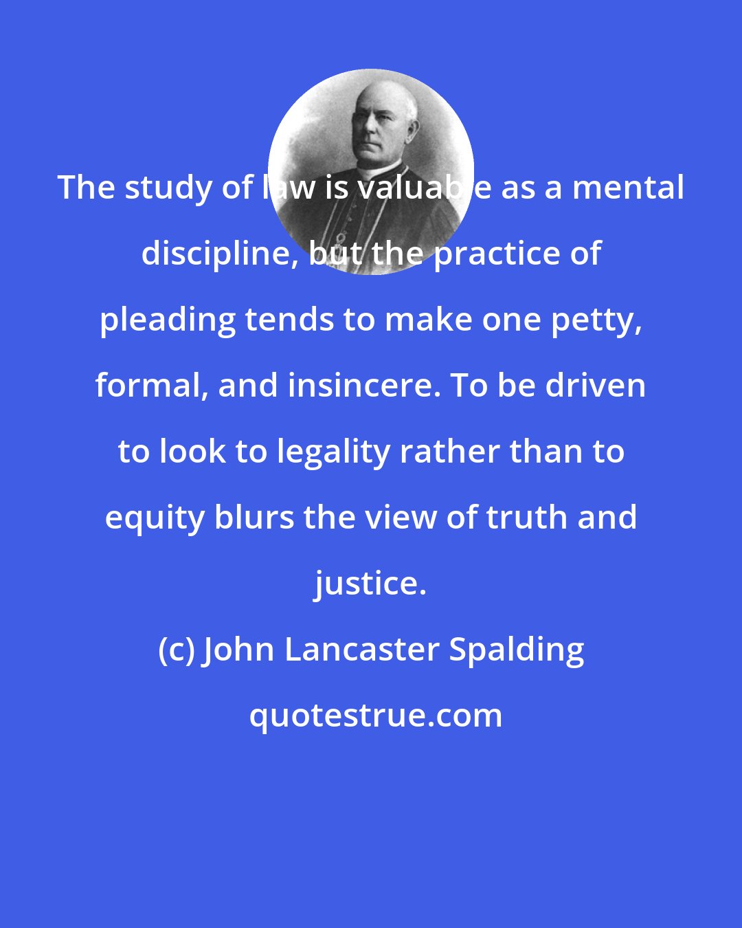 John Lancaster Spalding: The study of law is valuable as a mental discipline, but the practice of pleading tends to make one petty, formal, and insincere. To be driven to look to legality rather than to equity blurs the view of truth and justice.