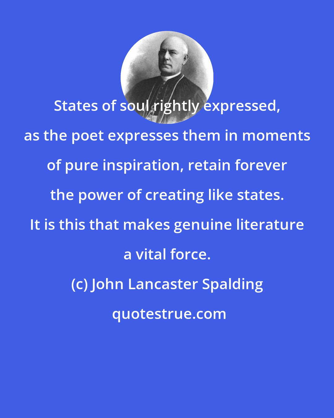 John Lancaster Spalding: States of soul rightly expressed, as the poet expresses them in moments of pure inspiration, retain forever the power of creating like states. It is this that makes genuine literature a vital force.