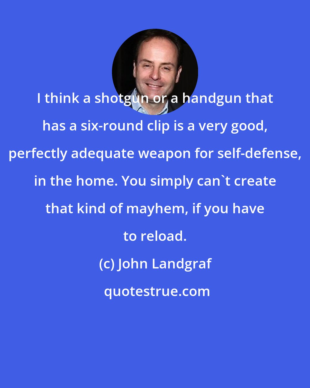 John Landgraf: I think a shotgun or a handgun that has a six-round clip is a very good, perfectly adequate weapon for self-defense, in the home. You simply can't create that kind of mayhem, if you have to reload.