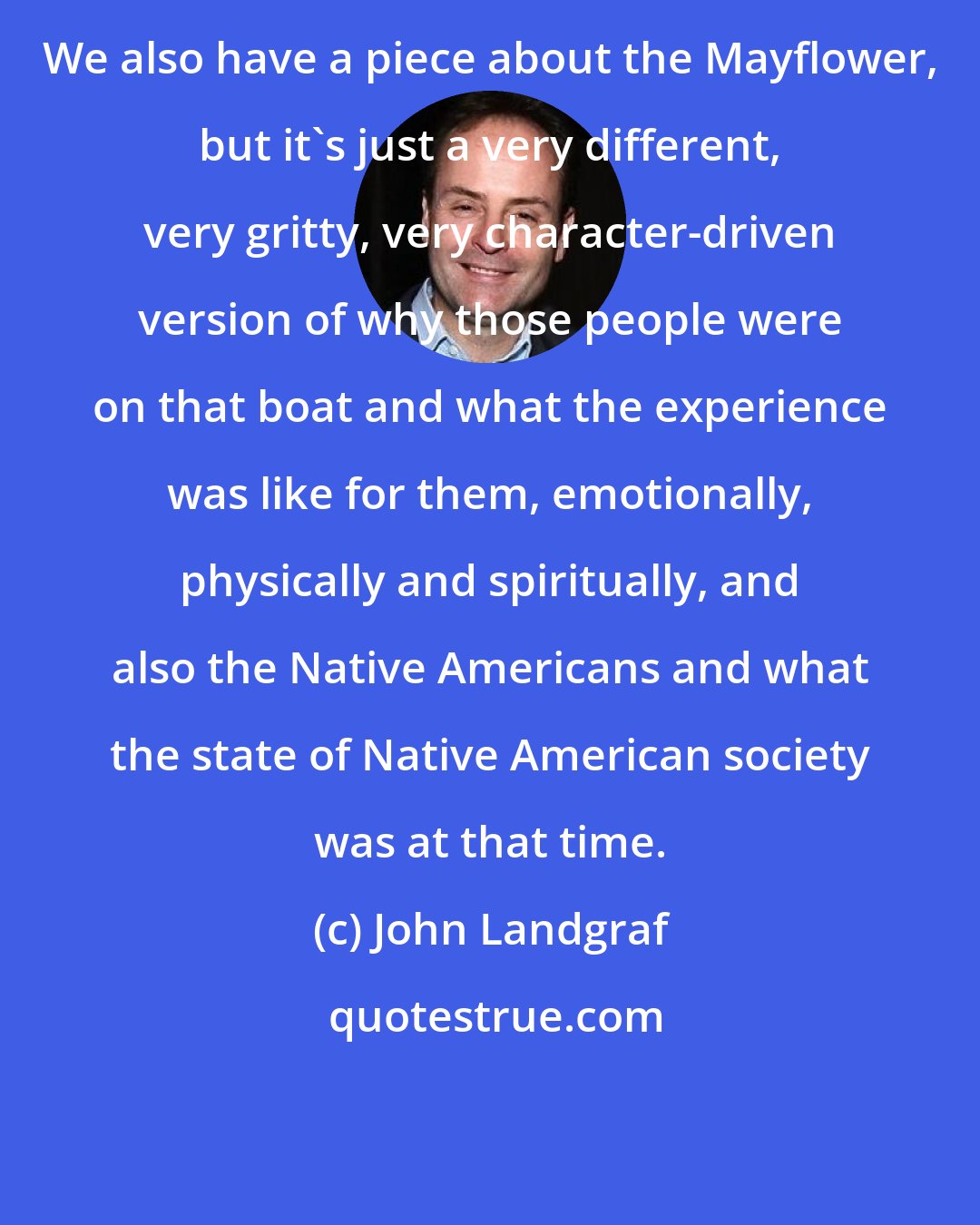 John Landgraf: We also have a piece about the Mayflower, but it's just a very different, very gritty, very character-driven version of why those people were on that boat and what the experience was like for them, emotionally, physically and spiritually, and also the Native Americans and what the state of Native American society was at that time.