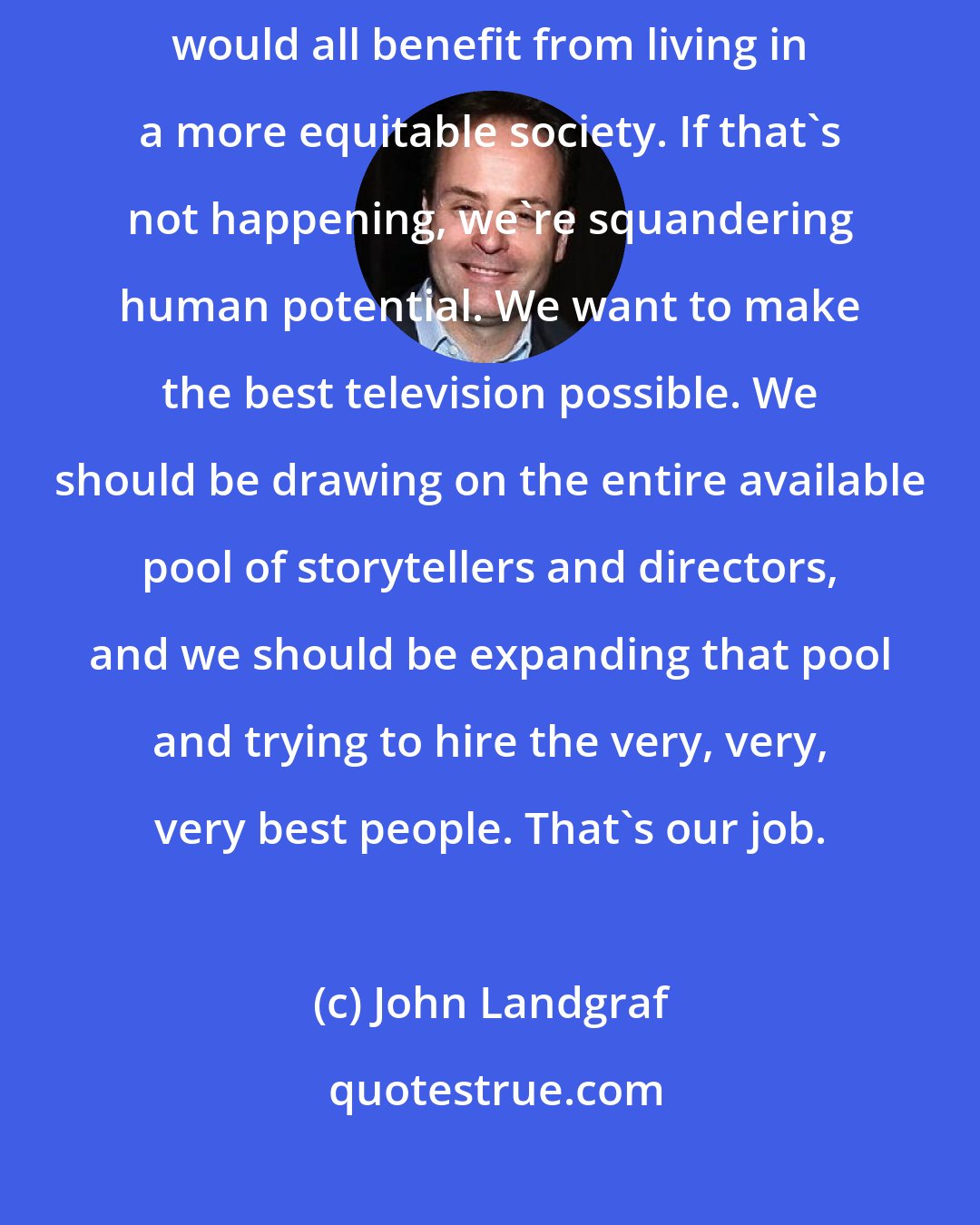 John Landgraf: Well, equity matters. I hope that most of us believe that we actually would all benefit from living in a more equitable society. If that's not happening, we're squandering human potential. We want to make the best television possible. We should be drawing on the entire available pool of storytellers and directors, and we should be expanding that pool and trying to hire the very, very, very best people. That's our job.