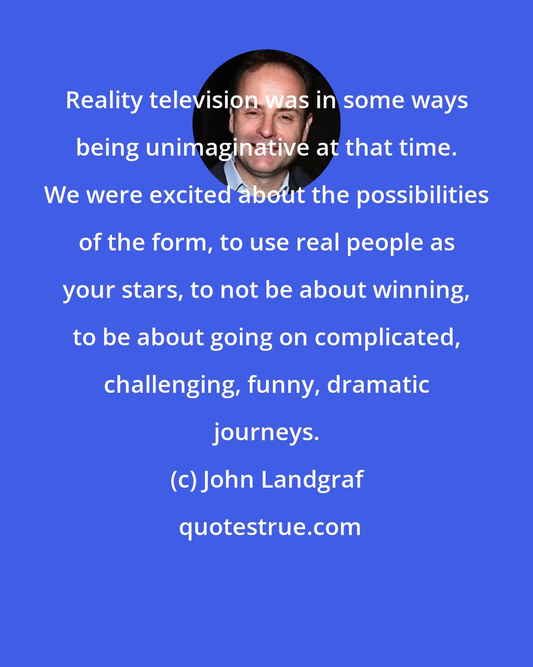 John Landgraf: Reality television was in some ways being unimaginative at that time. We were excited about the possibilities of the form, to use real people as your stars, to not be about winning, to be about going on complicated, challenging, funny, dramatic journeys.