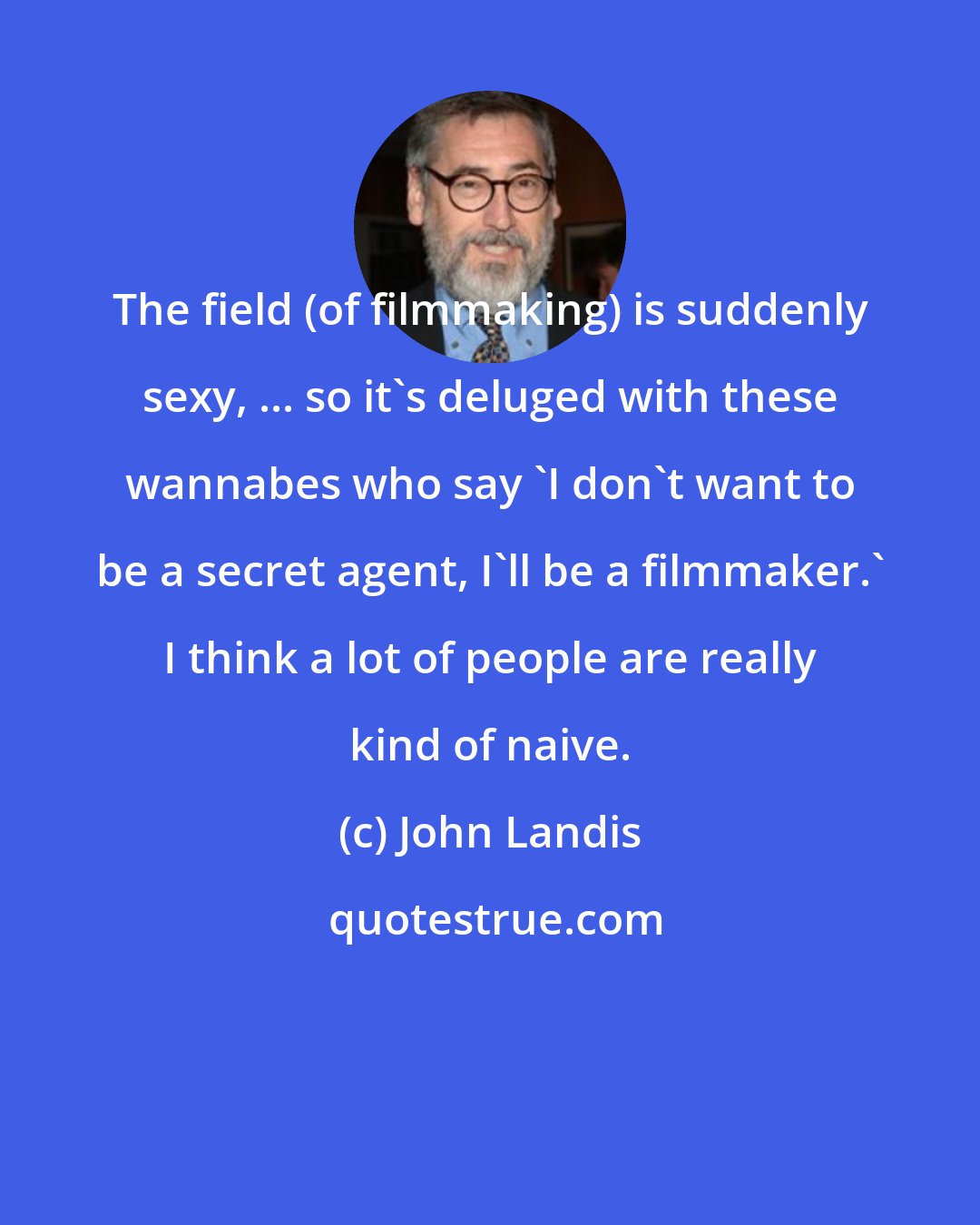 John Landis: The field (of filmmaking) is suddenly sexy, ... so it's deluged with these wannabes who say 'I don't want to be a secret agent, I'll be a filmmaker.' I think a lot of people are really kind of naive.