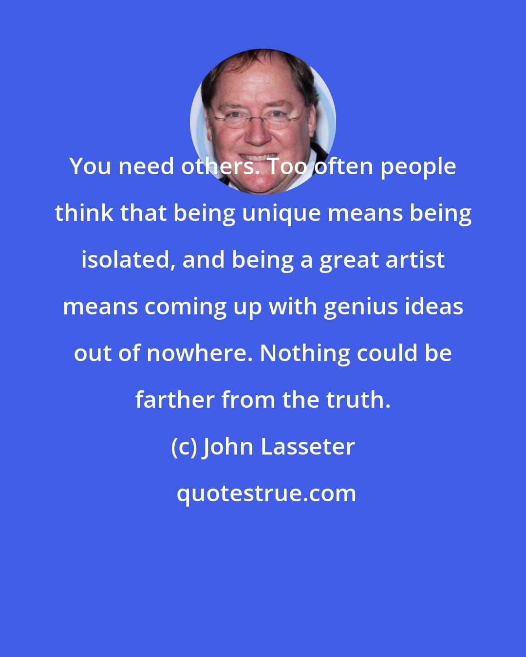 John Lasseter: You need others. Too often people think that being unique means being isolated, and being a great artist means coming up with genius ideas out of nowhere. Nothing could be farther from the truth.