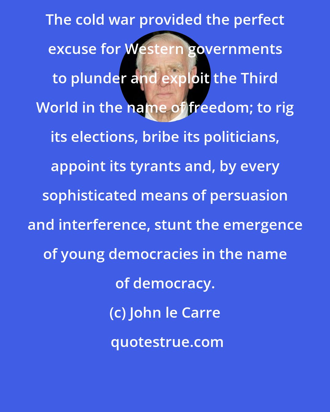 John le Carre: The cold war provided the perfect excuse for Western governments to plunder and exploit the Third World in the name of freedom; to rig its elections, bribe its politicians, appoint its tyrants and, by every sophisticated means of persuasion and interference, stunt the emergence of young democracies in the name of democracy.