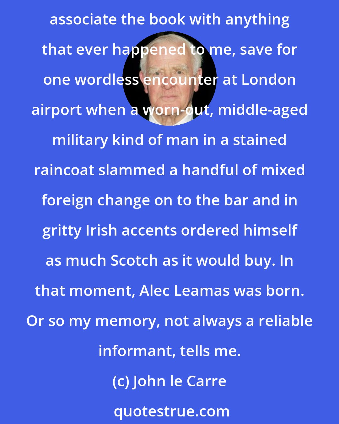 John le Carre: The Spy Who Came in from the Cold was the work of a wayward imagination brought to the end of its tether by political disgust and personal confusion. Fifty years on, I don't associate the book with anything that ever happened to me, save for one wordless encounter at London airport when a worn-out, middle-aged military kind of man in a stained raincoat slammed a handful of mixed foreign change on to the bar and in gritty Irish accents ordered himself as much Scotch as it would buy. In that moment, Alec Leamas was born. Or so my memory, not always a reliable informant, tells me.