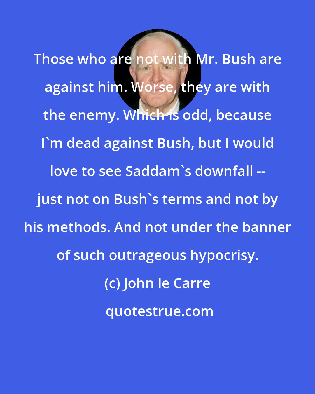 John le Carre: Those who are not with Mr. Bush are against him. Worse, they are with the enemy. Which is odd, because I'm dead against Bush, but I would love to see Saddam's downfall -- just not on Bush's terms and not by his methods. And not under the banner of such outrageous hypocrisy.