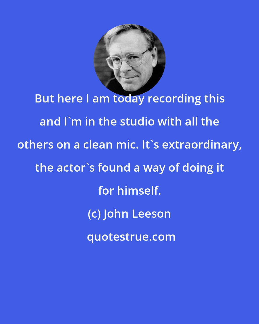 John Leeson: But here I am today recording this and I'm in the studio with all the others on a clean mic. It's extraordinary, the actor's found a way of doing it for himself.