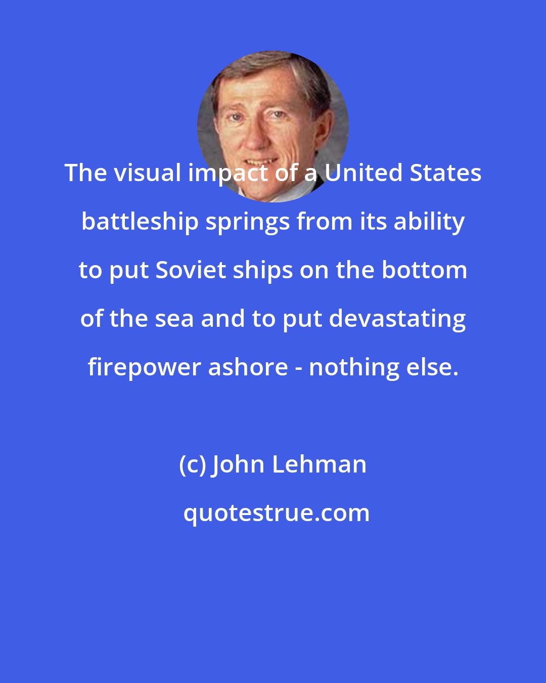 John Lehman: The visual impact of a United States battleship springs from its ability to put Soviet ships on the bottom of the sea and to put devastating firepower ashore - nothing else.