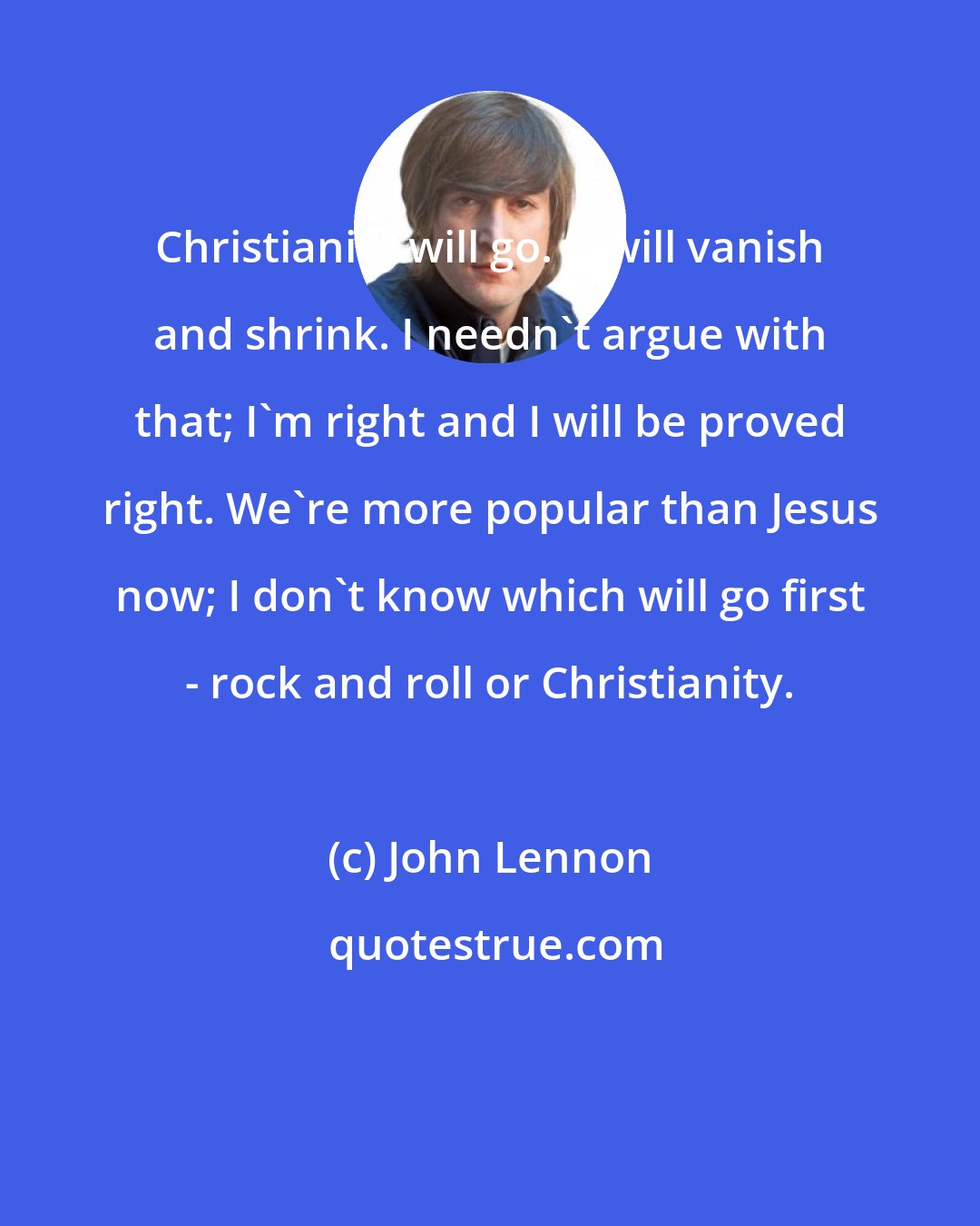John Lennon: Christianity will go. It will vanish and shrink. I needn't argue with that; I'm right and I will be proved right. We're more popular than Jesus now; I don't know which will go first - rock and roll or Christianity.