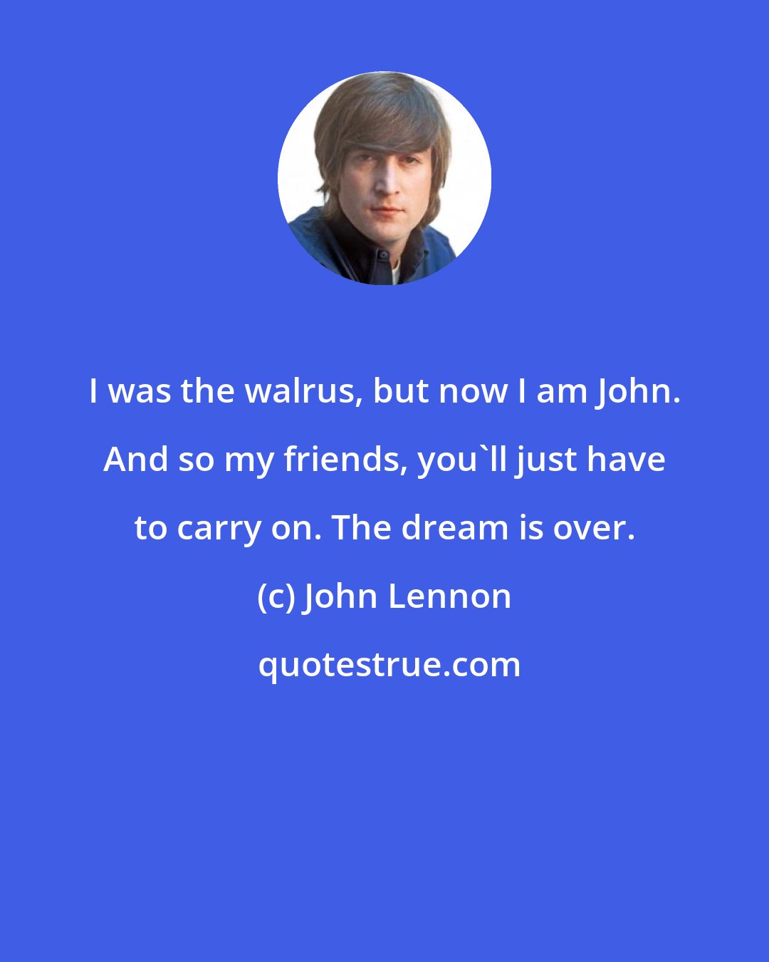 John Lennon: I was the walrus, but now I am John. And so my friends, you'll just have to carry on. The dream is over.