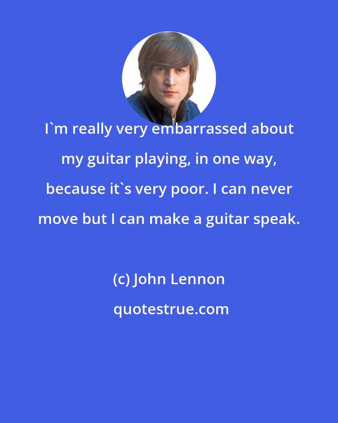 John Lennon: I'm really very embarrassed about my guitar playing, in one way, because it's very poor. I can never move but I can make a guitar speak.