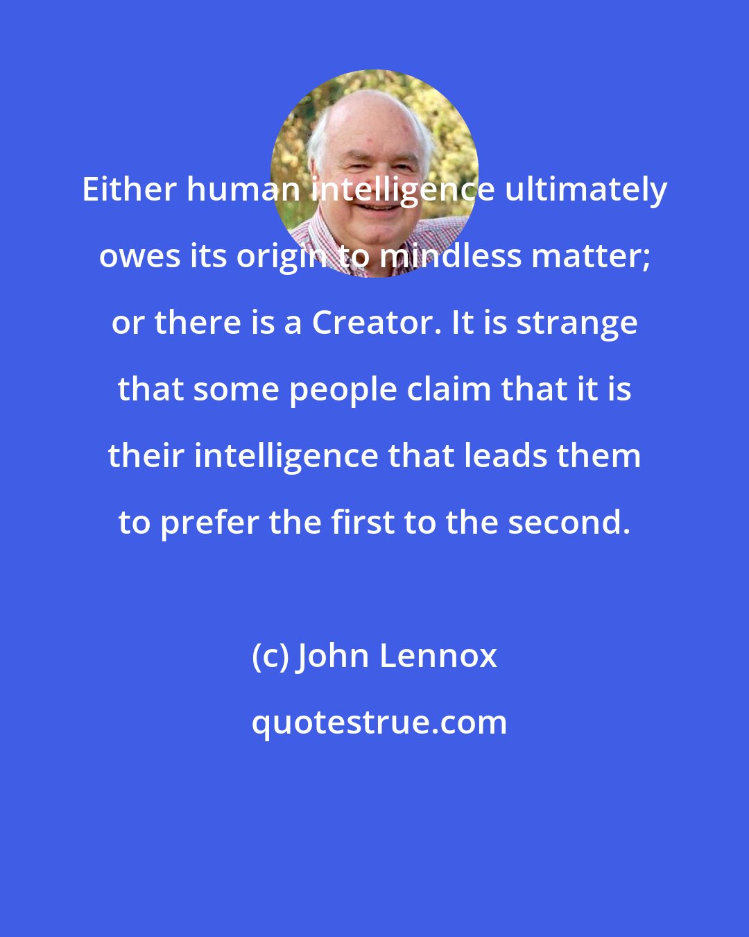 John Lennox: Either human intelligence ultimately owes its origin to mindless matter; or there is a Creator. It is strange that some people claim that it is their intelligence that leads them to prefer the first to the second.