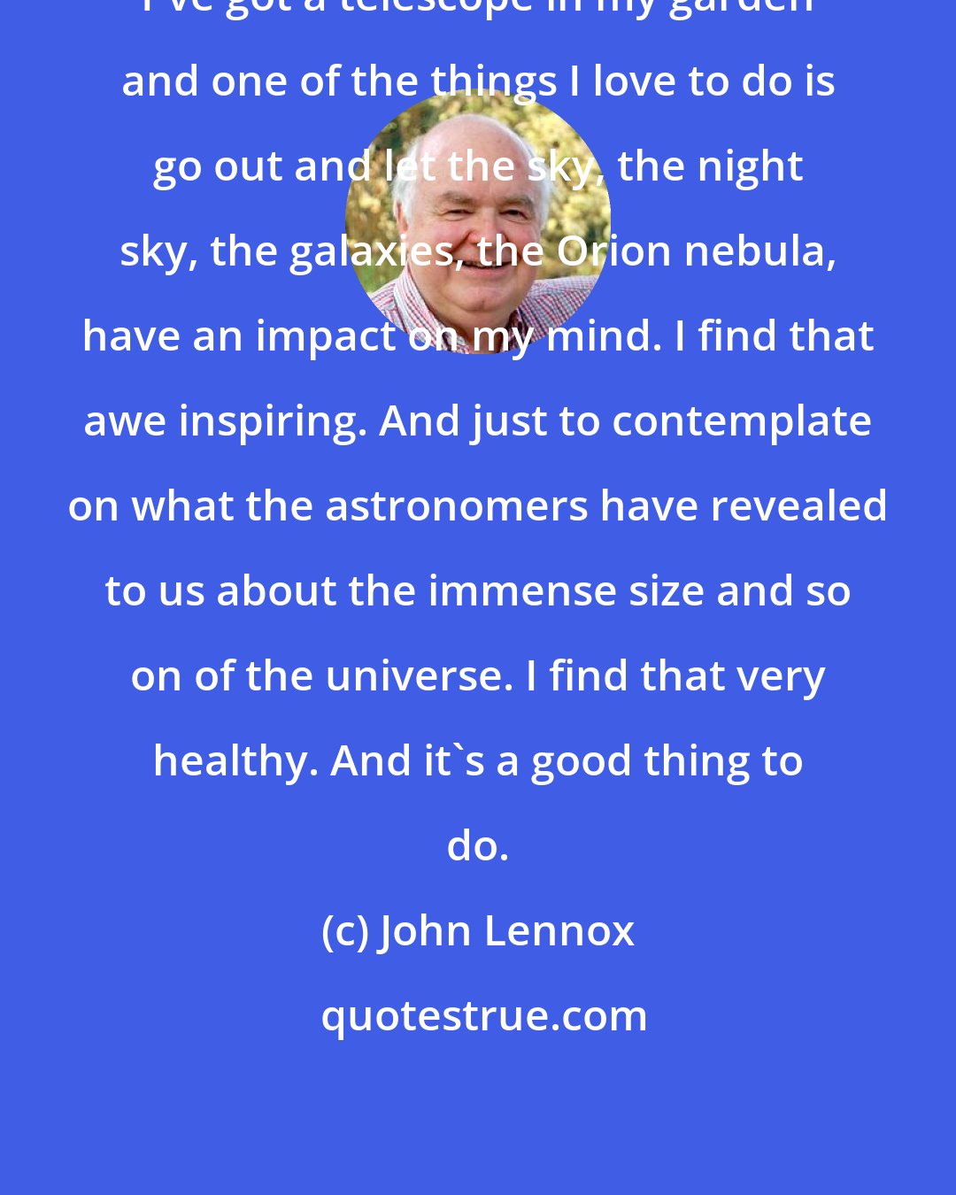 John Lennox: I've got a telescope in my garden and one of the things I love to do is go out and let the sky, the night sky, the galaxies, the Orion nebula, have an impact on my mind. I find that awe inspiring. And just to contemplate on what the astronomers have revealed to us about the immense size and so on of the universe. I find that very healthy. And it's a good thing to do.