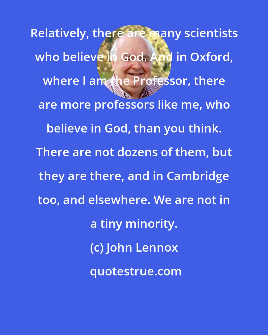 John Lennox: Relatively, there are many scientists who believe in God. And in Oxford, where I am the Professor, there are more professors like me, who believe in God, than you think. There are not dozens of them, but they are there, and in Cambridge too, and elsewhere. We are not in a tiny minority.